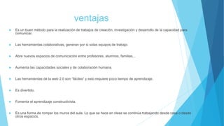 ventajas
 Es un buen método para la realización de trabajos de creación, investigación y desarrollo de la capacidad para
comunicar.
 Las herramientas colaborativas, generan por si solas equipos de trabajo.
 Abre nuevos espacios de comunicación entre profesores, alumnos, familias,..
 Aumenta las capacidades sociales y de colaboración humana.
 Las herramientas de la web 2.0 son “fáciles” y esto requiere poco tiempo de aprendizaje.
 Es divertido.
 Fomenta el aprendizaje constructivista.
 Es una forma de romper los muros del aula. Lo que se hace en clase se continúa trabajando desde casa o desde
otros espacios.
 
