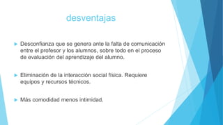 desventajas
 Desconfianza que se genera ante la falta de comunicación
entre el profesor y los alumnos, sobre todo en el proceso
de evaluación del aprendizaje del alumno.
 Eliminación de la interacción social física. Requiere
equipos y recursos técnicos.
 Más comodidad menos intimidad.
 