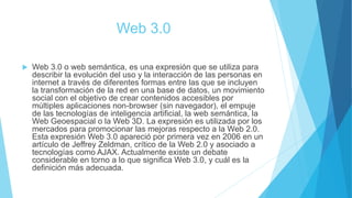 Web 3.0
 Web 3.0 o web semántica, es una expresión que se utiliza para
describir la evolución del uso y la interacción de las personas en
internet a través de diferentes formas entre las que se incluyen
la transformación de la red en una base de datos, un movimiento
social con el objetivo de crear contenidos accesibles por
múltiples aplicaciones non-browser (sin navegador), el empuje
de las tecnologías de inteligencia artificial, la web semántica, la
Web Geoespacial o la Web 3D. La expresión es utilizada por los
mercados para promocionar las mejoras respecto a la Web 2.0.
Esta expresión Web 3.0 apareció por primera vez en 2006 en un
artículo de Jeffrey Zeldman, crítico de la Web 2.0 y asociado a
tecnologías como AJAX. Actualmente existe un debate
considerable en torno a lo que significa Web 3.0, y cuál es la
definición más adecuada.
 