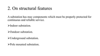2. On structural features
A substation has may components which must be properly protected for
continuous and reliable service.
➢Indoor substation.
➢Outdoor substation.
➢Underground substation.
➢Pole mounted substation.
 
