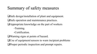 Summary of safety measures
❑Safe design/installation of plant and equipment.
❑Safe operation and maintenance practices.
❑Appropriate knowledge on the part of workers
-Training.
-Certification.
❑Warning signs at points of hazard.
❑Use of equipment/sensors to warn incipient problems
❑Proper periodic inspection and prompt repairs.
 