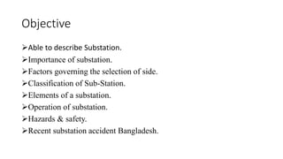 Objective
➢Able to describe Substation.
➢Importance of substation.
➢Factors governing the selection of side.
➢Classification of Sub-Station.
➢Elements of a substation.
➢Operation of substation.
➢Hazards & safety.
➢Recent substation accident Bangladesh.
 
