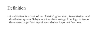 Definition
• A substation is a part of an electrical generation, transmission, and
distribution system. Substations transform voltage from high to low, or
the reverse, or perform any of several other important functions.
 