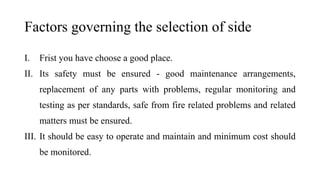 Factors governing the selection of side
I. Frist you have choose a good place.
II. Its safety must be ensured - good maintenance arrangements,
replacement of any parts with problems, regular monitoring and
testing as per standards, safe from fire related problems and related
matters must be ensured.
III. It should be easy to operate and maintain and minimum cost should
be monitored.
 