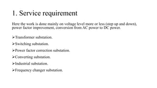 1. Service requirement
Here the work is done mainly on voltage level more or less (step up and down),
power factor improvement, conversion from AC power to DC power.
➢Transformer substation.
➢Switching substation.
➢Power factor correction substation.
➢Converting substation.
➢Industrial substation.
➢Frequency changer substation.
 