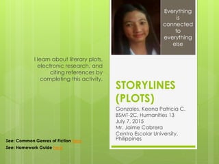 STORYLINES
(PLOTS)
Gonzales, Keena Patricia C.
BSMT-2C, Humanities 13
July 7, 2015
Mr. Jaime Cabrera
Centro Escolar University,
Philippines
I learn about literary plots,
electronic research, and
citing references by
completing this activity.
Everything
is
connected
to
everything
else
See: Common Genres of Fiction here
See: Homework Guide here
 