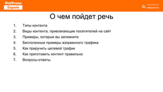 О чем пойдет речь
1. Типы контента
2. Виды контента, привлекающие посетителей на сайт
3. Примеры, которые вы запомните
4. Бесполезные примеры взорванного трафика
5. Как приручить целевой трафик
6. Как приготовить контент правильно
7. Вопросы-ответы
 