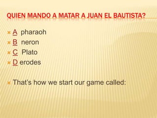 QUIEN MANDO A MATAR A JUAN EL BAUTISTA?
 A pharaoh
 B neron
 C Plato
 D erodes
 That’s how we start our game called:
 