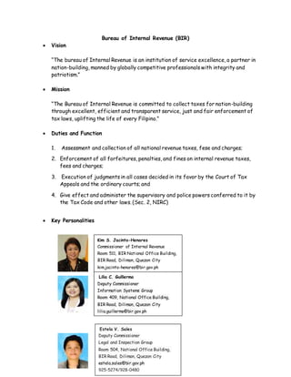 Bureau of Internal Revenue (BIR)
 Vision
“The bureau of Internal Revenue is an institution of service excellence, a partner in
nation-building, manned by globally competitive professionals with integrity and
patriotism.”
 Mission
“The Bureau of Internal Revenue is committed to collect taxes for nation-building
through excellent, efficient and transparent service, just and fair enforcement of
tax laws, uplifting the life of every Filipino.”
 Duties and Function
1. Assessment and collection of all national revenue taxes, fese and charges;
2. Enforcement of all forfeitures, penalties, and fines on internal revenue taxes,
fees and charges;
3. Execution of judgments in all cases decided in its favor by the Court of Tax
Appeals and the ordinary courts; and
4. Give effect and administer the supervisory and police powers conferred to it by
the Tax Code and other laws. (Sec. 2, NIRC)
 Key Personalities
Kim S. Jacinto-Henares
Commissioner of Internal Revenue
Room 511, BIR National Office Building,
BIR Road, Diliman, Quezon City
kim.jacinto-henares@bir.gov.ph
922-3293/981-7121/981-7124
Lilia C. Guillermo
Deputy Commissioner
Information Systems Group
Room 409, National Office Building,
BIR Road, Diliman, Quezon City
lilia.guillermo@bir.gov.ph
922-4817/924-7309
Estela V. Sales
Deputy Commissioner
Legal and Inspection Group
Room 504, National Office Building,
BIR Road, Diliman, Quezon City
estela.sales@bir.gov.ph
925-5274/928-0480
 