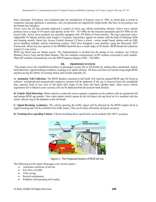 Satyasrikanth P et al, International Journal of Computer Science and Mobile Computing, Vol.5 Issue.8, August- 2016, pg. 247-253
© 2016, IJCSMC All Rights Reserved 249
Semi Automatic Toll plazas were launched after the introduction of Express ways in 1995, in which data is stored in
computers and gate operation is automatic, only two personals are required for single booth. But here we are going to see
the human less toll plaza.
Active wave Inc [2] has currently deployed a system of active tag vehicle monitoring solution. Active wave vehicle
products have a range of 30 meters and operate in the 916 – 927 MHz for the transmit operations and 433 MHz for the
receive link. Active wave products are currently equipped with 256 Kbits of fixed memory. The tag is powered with a
replaceable 3V battery and the total weight is 14 grams. Elementary signals are shown with the help of blinking LEDs
and beeping sounds. Smart key Access Control Systems [3] have a client – server model based system with an SQL
server handling multiple vehicle monitoring systems. They have designed a user interface using the Microsoft .NET
Framework. Smart key also operate in the 900MHz band but have a small range of 30 meters. RFID based toll collection
system [1] uses active
RFID tag which uses car battery power. The implementation is divided into the design of two modules- the Vehicle
Module (Active Tag) and the Base Module. The two modules communicate via RF modem connected to each module.
These RF modules communicate over the ISM Frequency Range of 902 – 928 MHz.
III. PROPOSED SYSTEM
This project gives the simplified procedure to passengers to pay toll at toll booths by making them automated, vehicle
theft detection, signal breaking avoidance, tracking over speed vehicles. All these activities are carried using single RFID
tag thus saving the efforts of carrying money and records manually [5].
A. Automatic Toll Collection: The RFID Readers mounted at toll booth will read the prepaid RFID tags [4] fixed on
vehicles’ windshield and automatically respective amount will be deducted. If the tag is removed from the windshield
then cameras fixed at two sites at toll plaza take snaps of the front and back number plate. Since every vehicle
registration ID is linked to users account, toll can be deducted from the account bank directly.
B. Vehicle Theft Detection: When vehicle is stolen the owner registers complaint on the website with its registration ID
and unique RFID tag number. Now when stolen vehicle passes by the toll plaza, the tag fixed on it is matched with the
stolen vehicle's tag in the database at the toll booth.
C. Signal Breaking Avoidance: The vehicle ignoring the traffic signal will be detected by the RFID readers fixed at
signal crossing and will be notified to the traffic police. This can be done efficiently and great accuracy.
D. Tracking Over speeding Vehicle: Vehicle travelling above speed limit can be tracked with 100 % accuracy.
The following are the major advantages over current system...
 Automatic collection of toll tax.
 Free flow of traffic.
 Time saving.
 Record maintenance.
 Problems with pursuing toll evaders.
Figure 1: The Proposed System of RFID toll tax
 