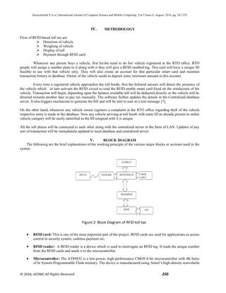 Satyasrikanth P et al, International Journal of Computer Science and Mobile Computing, Vol.5 Issue.8, August- 2016, pg. 247-253
© 2016, IJCSMC All Rights Reserved 250
IV. METHODOLOGY
Flow of RFID based toll tax are:
 Detection of vehicle
 Weighing of vehicle
 Display of toll
 Payment through RFID card
Whenever any person buys a vehicle, first he/she need to do her vehicle registered at the RTO office. RTO
people will assign a number plate to it along with it they will give a RFID enabled tag. This card will have a unique ID
feasible to use with that vehicle only. They will also create an account for that particular smart card and maintain
transaction history in database. Owner of the vehicle needs to deposit some minimum amount to this account.
Every time a registered vehicle approaches the toll booth, first the Infrared sensors will detect the presence of
the vehicle which in turn activate the RFID circuit to read the RFID enable smart card fixed on the windscreen of the
vehicle. Transaction will begin, depending upon the balance available toll will be deducted directly or the vehicle will be
directed towards another lane to pay tax manually. The software further updates the details in the Centralized database
server. It also triggers mechanism to generate the bill and will be sent to user as a text message [7].
On the other hand, whenever any vehicle owner registers a complaint at the RTO office regarding theft of the vehicle
respective entry is made in the database. Now any vehicle arriving at toll booth with same ID as already present in stolen
vehicle category will be easily identified as the ID assigned with it is unique.
All the toll plazas will be connected to each other along with the centralized server in the form of LAN. Updates of any
sort of transaction will be immediately updated to local database and centralized server.
V. BLOCK DIAGRAM
The following are the brief explanations of the working principle of the various major blocks or sections used in the
system
 RFID card: This is one of the most important part of the project. RFID cards are used for applications as access
control in security system, cashless payment etc.
 RFID reader: A RFID reader is a device which is used to interrogate an RFID tag. It reads the unique number
from the RFID cards and sends it to the microcontroller.
 Microcontroller: The AT89S52 is a low-power, high-performance CMOS 8-bit microcontroller with 4K bytes
of In System Programmable Flash memory. The device is manufactured using Atmel’s high-density nonvolatile
Figure 2: Block Diagram of RFID toll tax
RFID TAG RFID READER MICOCONTROLLER
LCD DISPLAY
POWER
SUPPLY
MOTOR DRIVER
MOTOR GATE
 