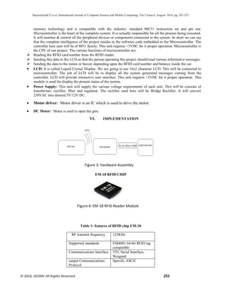 Satyasrikanth P et al, International Journal of Computer Science and Mobile Computing, Vol.5 Issue.8, August- 2016, pg. 247-253
© 2016, IJCSMC All Rights Reserved 251
memory technology and is compatible with the industry- standard 80C51 instruction set and pin out.
Microcontroller is the heart of the complete system. It is actually responsible for all the process being executed.
It will monitor & control all the peripheral devices or components connected in the system. In short we can say
that the complete intelligence of the project resides in the software code embedded in the Microcontroller. The
controller here user will be of 8051 family. This unit requires +5VDC for it proper operation. Microcontroller is
the CPU of our project. The various functions of microcontroller are:
 Reading the RFID card number from the RFID reader.
 Sending this data to the LCD so that the person operating this project should read various informative messages.
 Sending the data to the motor or buzzer depending upon the RFID card number and balance inside the car.
 LCD: It is called Liquid Crystal Display. We are going to use 16x2 character LCD. This will be connected to
microcontroller. The job of LCD will be to display all the system generated messages coming from the
controller. LCD will provide interactive user interface. This unit requires +5VDC for it proper operation. This
module is used for display the present status of the system.
 Power Supply: This unit will supply the various voltage requirements of each unit. This will be consists of
transformer, rectifier, filter and regulator. The rectifier used here will be Bridge Rectifier. It will convert
230VAC into desired 5V/12V DC.
 Motor driver: Motor driver is an IC which is used to drive the motor.
 DC Motor: Motor is used to open the gate.
VI. IMPLEMENTATION
EM-18 RFID CHIP
Table 1: features of RFID chip EM-18
RF transmit frequency 125KHz
Supported standards EM4001 64-bit RFID tag
compatible
Communications Interface TTL Serial Interface,
Weigand
output Communications
Protocol
Specific ASCII
Figure 3: Hardware Assembly
Figure 4: EM-18 RFID Reader Module
 