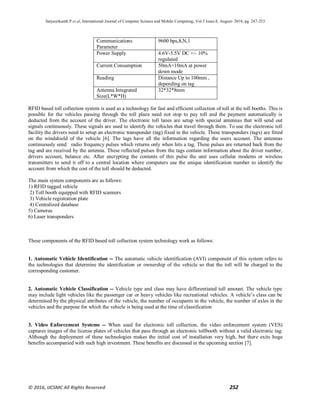 Satyasrikanth P et al, International Journal of Computer Science and Mobile Computing, Vol.5 Issue.8, August- 2016, pg. 247-253
© 2016, IJCSMC All Rights Reserved 252
Communications
Parameter
9600 bps,8,N,1
Power Supply 4.6V-5.5V DC +/- 10%
regulated
Current Consumption 50mA<10mA at power
down mode
Reading Distance Up to 100mm ,
depending on tag
Antenna Integrated
Size(L*W*H)
32*32*8mm
RFID based toll collection system is used as a technology for fast and efficient collection of toll at the toll booths. This is
possible for the vehicles passing through the toll plaza need not stop to pay toll and the payment automatically is
deducted from the account of the driver. The electronic toll lanes are setup with special antennas that will send out
signals continuously. These signals are used to identify the vehicles that travel through them. To use the electronic toll
facility the drivers need to setup an electronic transponder (tag) fixed in the vehicle. These transponders (tags) are fitted
on the windshield of the vehicle [6]. The tags have all the information regarding the users account. The antennas
continuously send radio frequency pulses which returns only when hits a tag. These pulses are returned back from the
tag and are received by the antenna. These reflected pulses from the tags contain information about the driver number,
drivers account, balance etc. After encrypting the contents of this pulse the unit uses cellular modems or wireless
transmitters to send it off to a central location where computers use the unique identification number to identify the
account from which the cost of the toll should be deducted.
The main system components are as follows:
1) RFID tagged vehicle
2) Toll booth equipped with RFID scanners
3) Vehicle registration plate
4) Centralized database
5) Cameras
6) Laser transponders
These components of the RFID based toll collection system technology work as follows:
1. Automatic Vehicle Identification -- The automatic vehicle identification (AVI) component of this system refers to
the technologies that determine the identification or ownership of the vehicle so that the toll will be charged to the
corresponding customer.
2. Automatic Vehicle Classification -- Vehicle type and class may have differentiated toll amount. The vehicle type
may include light vehicles like the passenger car or heavy vehicles like recreational vehicles. A vehicle’s class can be
determined by the physical attributes of the vehicle, the number of occupants in the vehicle, the number of axles in the
vehicles and the purpose for which the vehicle is being used at the time of classification
3. Video Enforcement Systems -- When used for electronic toll collection, the video enforcement system (VES)
captures images of the license plates of vehicles that pass through an electronic tollbooth without a valid electronic tag.
Although the deployment of these technologies makes the initial cost of installation very high, but there exits huge
benefits accompanied with such high investment. These benefits are discussed in the upcoming section [7].
 