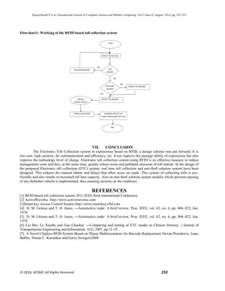 Satyasrikanth P et al, International Journal of Computer Science and Mobile Computing, Vol.5 Issue.8, August- 2016, pg. 247-253
© 2016, IJCSMC All Rights Reserved 253
Flowchart1: Working of the RFID based toll collection system
VII. CONCLUSION
The Electronic Toll Collection system in expressway based on RFID, a design scheme was put forward. It is
low cost, high security, far communication and efficiency, etc. It not improve the passage ability of expressway but also
improve the technology level of charge. Electronic toll collection system using RFID is an effective measure to reduce
management costs and fees, at the same time, greatly reduce noise and pollutant emission of toll station. In the design of
the proposed Electronic toll collection (ETC) system, real time toll collection and anti-theft solution system have been
designed. This reduces the manual labour and delays that often occur on roads. This system of collecting tolls is eco-
friendly and also results in increased toll lane capacity. Also an anti-theft solution system module which prevents passing
of any defaulter vehicle is implemented, thus assuring security on the roadways.
REFERENCES
[1] RFID based toll collection system 2011 IEEE third international Conference
[2] ActiveWaveInc. http://www.activewaveinc.com
[3]Smart key Access Control System http://www.smartkey-rfid.com
[4] D. M. Grimes and T. O. Jones, ―Automotive radar: A brief review, Proc. IEEE, vol. 62, no. 6, pp. 804–822, Jun.
1974.
[5] D. M. Grimes and T. O. Jones, ―Automotive radar: A brief review, Proc. IEEE, vol. 62, no. 6, pp. 804–822, Jun.
1974.
[6] Liu Bin, Lu Xiaobo and Gao Chaohui. ―Comparing and testing of ETC modes in Chinese freeway. ǁ Journal of
Transportation Engineering and Information, 5(2), 2007, pp.31-35.
[7] A Novel Chipless RFID System Based on Planar Multiresonators for Barcode Replacement Stevan Preradovic, Isaac
Balbin, Nemai C. Karmakar and Gerry Swiegers2008
TAG
PRESENT
NEW REGISTRATION
DETECT THE RFID TAG
SUFFICIENT
BALANCE
UPDATE THE BALANCE
DEDUCT THE BALANCEDISPLAYS
DEPOSIT ON LCD
TRAFFIC GATE OPENS IR SENSOR DETECTS THE
VEHICLE AND CLOSES THE GATE
START
END
NO
YES
NO
YES
 