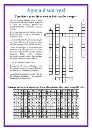 Agora é sua vez!
Complete a cruzadinha com as informações a seguir.
1. São as medidas adotadas sobre o meio
ambiente que têm como objetivo promover
a saúde dos cidadãos, garantir sua
qualidade de vida, e preservar os recursos
naturais.
2. É responsável por conduzir todo o lixo da
população para locais de tratamento e
disposição final.
3. É constituído de todo sistema de captação
de águas pluviais, é composto pelas
sarjetas, bocas de lobo e galerias pluviais.
4. Termo utilizado para o recolhimento dos
materiais que são possíveis de serem
reciclados, previamente separados na fonte
geradora. Dentre estes materiais
recicláveis podemos citar os diversos tipos
de papéis, plásticos, metais e vidros.
5. A doença transmitida pelos ratos.
6. É composta de canos subterrâneos que
levam todo o esgoto das casas, indústrias e
escolas para as estações de tratamento.
7. Animal transmissor da leptospirose devido
às enchentes associadas às condições
inadequadas de saneamento.
5
1
3
4
2
6
*
*
*
7
Encontre no diagrama as palavras destacada no texto e pinte -as de cores diferentes
S A N E A M E N T O W R I O S W X P
W J X H K L Ç P T M V B S D F G Z R
R Q C T P A T O G Ê N I C O X M P O
E R O Z Q K V N M P Q W Q M B F L B
S Y N X D I S S E M I N A Ç Ã O B L
Í P T V W M U Z X V E O S V R X N E
D L R W L E P T O S P I R O S E W M
U B O L H P Y X Z B F G D L J Z X A
O N L K M R T I N F E S T A Ç Ã O W
S X E W R O E D O R E S W K H M Z X
 