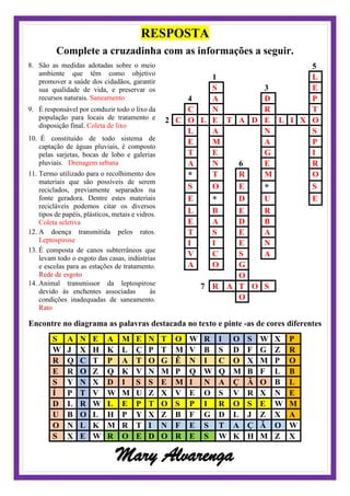 RESPOSTA
Complete a cruzadinha com as informações a seguir.
8. São as medidas adotadas sobre o meio
ambiente que têm como objetivo
promover a saúde dos cidadãos, garantir
sua qualidade de vida, e preservar os
recursos naturais. Saneamento
9. É responsável por conduzir todo o lixo da
população para locais de tratamento e
disposição final. Coleta de lixo
10. É constituído de todo sistema de
captação de águas pluviais, é composto
pelas sarjetas, bocas de lobo e galerias
pluviais. Drenagem urbana
11. Termo utilizado para o recolhimento dos
materiais que são possíveis de serem
reciclados, previamente separados na
fonte geradora. Dentre estes materiais
recicláveis podemos citar os diversos
tipos de papéis, plásticos, metais e vidros.
Coleta seletiva
12. A doença transmitida pelos ratos.
Leptospirose
13. É composta de canos subterrâneos que
levam todo o esgoto das casas, indústrias
e escolas para as estações de tratamento.
Rede de esgoto
14. Animal transmissor da leptospirose
devido às enchentes associadas às
condições inadequadas de saneamento.
Rato
5
1 L
S 3 E
4 A D P
C N R T
2 C O L E T A D E L I X O
L A N S
E M A P
T E G I
A N 6 E R
* T R M O
S O E * S
E * D U E
L B E R
E A D B
T S E A
I I E N
V C S A
A O G
O
7 R A T O S
O
Encontre no diagrama as palavras destacada no texto e pinte -as de cores diferentes
S A N E A M E N T O W R I O S W X P
W J X H K L Ç P T M V B S D F G Z R
R Q C T P A T O G Ê N I C O X M P O
E R O Z Q K V N M P Q W Q M B F L B
S Y N X D I S S E M I N A Ç Ã O B L
Í P T V W M U Z X V E O S V R X N E
D L R W L E P T O S P I R O S E W M
U B O L H P Y X Z B F G D L J Z X A
O N L K M R T I N F E S T A Ç Ã O W
S X E W R O E D O R E S W K H M Z X
Mary Alvarenga
 