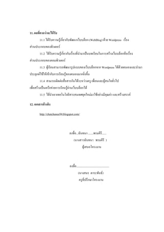 11. ผลที่คาดว่าจะได้รับ
        11.1 ได้รับความรู้เกี่ยวกับพัฒนาเว็บบล็อก (WebBlog) ด้วย Wordpress เรื่อง
ส่วนประกอบของพิวเตอร์
        11.2 ได้รับความรู้เกี่ยวกับเรื่องที่นามาเป็นบทเรียนในการสร้างเว็บบล็อกคือเรื่อง
ส่วนประกอบของคอมพิวเตอร์
        11.3 ผู้เรียนสามารถพัฒนารูปแบบของเว็บบล็อกจาก Wordpress ได้ด้วยตนเองและนามา
ประยุกต์ใช้ให้เข้ากับการเรียนรู้ของตนเองมากยิ่งขึ้น
        11.4 สามารถติดต่อสื่อสารกันได้ระหว่างครู เพื่อนและผู้สนใจทั่วไป
เพื่อสร้างเป็นเครือข่ายการเรียนรู้ผ่านเว็บบล็อกได้
        11.5 ได้นาเอาเทคโนโลยีสารสนเทศยุคใหม่มาใช้อย่างมีคุณค่า และสร้างสรรค์

12. เอกสารอ้างอิง

        http://chatchanee94.blogspot.com/



                                  ลงชื่อ...ฉันทนา .......พรมคีรี......
                                       (นางสาวฉันทนา พรมคีรี )
                                                  ผู้เสนอโครงงาน



                                  ลงชื่อ.............................................
                                            (นางสมร ตาระพันธ์)
                                             ครูที่ปรึกษาโครงงาน
 