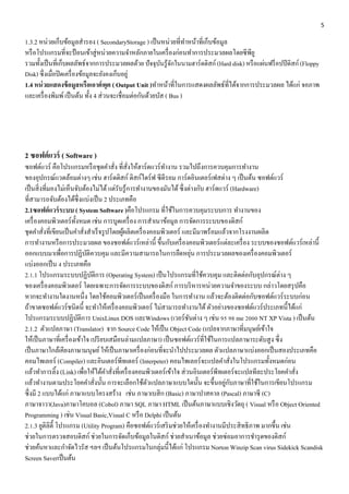 5 
1.3.2 หน่วยเก็บข้อมูลสำรอง ( SecondaryStorage ) เป็นหน่วยที่ทำ หน้ำที่เก็บข้อมูล 
หรือโปรแกรมที่จะป้อนเข้ำสู่หน่วยควำมจำ หลักภำยในเครื่องก่อนทำ กำรประมวลผลโดยซีพียู 
รวมทั้งเป็นที่เก็บผลลัพธ์จำกกำรประมวลผลด้วย ปัจจุบันรู้จักในนำมฮำร์ดดิสก์ (Hard disk) หรือแผ่นฟร็อปปีดิสก์ (Floppy 
Disk) ซึ่งเมื่อปิดเครื่องข้อมูลจะยังคงเก็บอยู่ 
1.4 หน่วยแสดงข้อมูลหรือเอาต์พุต ( Output Unit )ทำ หน้ำที่ในกำรแสดงผลลัพธ์ที่ได้จำกกำรประมวลผล ได้แก่ จอภำพ 
และเครื่องพิมพ์ เป็นต้น ทั้ง 4 ส่วนจะเชื่อมต่อกันด้วยบัส ( Bus ) 
2 ซอฟต์แวร์ ( Software ) 
ซอฟต์แวร์ คือโปรแกรมหรือชุดคำ สั่ง ที่สั่งให้ฮำร์ดแวร์ทำ งำน รวมไปถึงกำรควบคุมกำรทำ งำน 
ของอุปกรณ์แวดล้อมต่ำงๆ เช่น ฮำร์ดดิสก์ ดิสก์ไดร์ฟ ซีดีรอม กำร์ดอินเตอร์เฟสต่ำง ๆ เป็นต้น ซอฟต์แวร์ 
เป็นสิ่งที่มองไม่เห็นจับต้องไม่ได้ แต่รับรู้กำรทำ งำนของมันได้ ซึ่งต่ำงกับ ฮำร์ดแวร์ (Hardware) 
ที่สำมำรถจับต้องได้ซึ่งแบ่งเป็น 2 ประเภทคือ 
2.1ซอฟต์แวร์ระบบ ( System Software )คือโปรแกรม ที่ใช้ในกำรควบคุมระบบกำร ทำ งำนของ 
เครื่องคอมพิวเตอร์ทั้งหมด เช่น กำรบูดเครื่อง กำรสำ เนำข้อมูล กำรจัดกำรระบบของดิสก์ 
ชุดคำ สั่งที่เขียนเป็นคำ สั่งสำ เร็จรูปโดยผู้ผลิตเครื่องคอมพิวเตอร์ และมีมำพร้อมแล้วจำกโรงงำนผลิต 
กำรทำ งำนหรือกำรประมวลผล ของซอฟต์แวร์เหล่ำนี้ ขึ้นกับเครื่องคอมพิวเตอร์แต่ละเครื่อง ระบบของซอฟต์แวร์เหล่ำนี้ 
ออกแบบมำเพื่อกำรปฏิบัติควบคุม และมีควำมสำมำรถในกำรยืดหยุ่น กำรประมวลผลของเครื่องคอมพิวเตอร์ 
แบ่งออกเป็น 4 ประเภทคือ 
2.1.1 โปรแกรมระบบปฏิบัติกำร (Operating System) เป็นโปรแกรมที่ใช้ควบคุม และติดต่อกับอุปกรณ์ต่ำง ๆ 
ของเครื่องคอมพิวเตอร์ โดยเฉพำะกำรจัดกำรระบบของดิสก์ กำรบริหำรหน่วยควำมจำ ของระบบ กล่ำวโดยสรุปคือ 
หำกจะทำ งำนใดงำนหนึ่ง โดยใช้คอมพิวเตอร์เป็นเครื่องมือ ในกำรทำ งำน แล้วจะต้องติดต่อกับซอฟต์แวร์ระบบก่อน 
ถ้ำขำดซอฟต์แวร์ชนิดนี้ จะทำ ให้เครื่องคอมพิวเตอร์ ไม่สำมำรถทำ งำนได้ ตัวอย่ำงของซอฟต์แวร์ประเภทนี้ได้แก่ 
โปรแกรมระบบปฏิบัติกำร UnixLinux DOS และWindows (เวอร์ชันต่ำง ๆ เช่น 95 98 me 2000 NT XP Vista ) เป็นต้น 
2.1.2 ตัวแปลภำษำ (Translator) จำก Source Code ให้เป็น Object Code (แปลจำกภำษำที่มนุษย์เข้ำใจ 
ให้เป็นภำษำที่เครื่องเข้ำใจ เปรียบเสมือนล่ำมแปลภำษำ) เป็นซอฟต์แวร์ที่ใช้ในกำรแปลภำษำระดับสูง ซึ่ง 
เป็นภำษำใกล้เคียงภำษำมนุษย์ ให้เป็นภำษำเครื่องก่อนที่จะนำ ไปประมวลผล ตัวแปลภำษำแบ่งออกเป็นสองประเภทคือ 
คอมไพเลอร์ (Compiler) และอินเตอร์พีทเตอร์ (Interpeter) คอมไพเลอร์จะแปลคำ สั่งในโปรแกรมทั้งหมดก่อน 
แล้วทำ กำรลิ้ง (Link) เพื่อให้ได้คำ สั่งที่เครื่องคอมพิวเตอร์เข้ำใจ ส่วนอินเตอร์พีทเตอร์จะแปลทีละประโยคคำ สั่ง 
แล้วทำ งำนตำมประโยคคำ สั่งนั้น กำรจะเลือกใช้ตัวแปลภำษำแบบใดนั้น จะขึ้นอยู่กับภำษำที่ใช้ในกำรเขียนโปรแกรม 
ซึ่งมี 2 แบบได้แก่ ภำษำแบบโครงสร้ำง เช่น ภำษำเบสิก (Basic) ภำษำปำสคำล (Pascal) ภำษำซี (C) 
ภำษำจำวำ(Java)ภำษำโคบอล (Cobol) ภำษำ SQL ภำษำ HTML เป็นต้นภำษำแบบเชิงวัตถุ ( Visual หรือ Object Oriented 
Programming ) เช่น Visual Basic,Visual C หรือ Delphi เป็นต้น 
2.1.3 ยูติลิตี้ โปรแกรม (Utility Program) คือซอฟต์แวร์เสริมช่วยให้เครื่องทำ งำนมีประสิทธิภำพ มำกขึ้น เช่น 
ช่วยในกำรตรวจสอบดิสก์ ช่วยในกำรจัดเก็บข้อมูลในดิสก์ ช่วยสำ เนำข้อมูล ช่วยซ่อมอำกำรชำ รุดของดิสก์ 
ช่วยค้นหำและกำ จัดไวรัส ฯลฯ เป็นต้นโปรแกรมในกลุ่มนี้ได้แก่ โปรแกรม Norton Winzip Scan virus Sidekick Scandisk 
Screen Saverเป็นต้น 
 