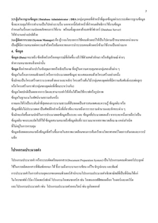 7 
3.5 ผู้บริหารฐานข้อมูล ( Database Administrator : DBA )กลุ่มบุคคลที่ทำ หน้ำที่ดูแลข้อมูลผ่ำนระบบจัดกำรฐำนข้อมูล 
ซึ่งจะควบคุมให้กำรทำ งำนเป็นไปอย่ำงรำบรื่น นอกจำกนี้ยังทำ หน้ำที่กำ หนดสิทธิกำรใช้งำนข้อมูล 
กำ หนดในเรื่องควำมปลอดภัยของกำรใช้งำน พร้อมทั้งดูแลดำต้ำเบสเซิร์ฟเวอร์ (Database Server) 
ให้ทำ งำนอย่ำงปกติด้วย 
3.6 ผู้จัดการระบบ (System Manager) คือ ผู้วำงนโยบำยกำรใช้คอมพิวเตอร์ให้เป็นไปตำมเป้ำหมำยของหน่วยงำน 
เป็นผู้ที่มีควำมหมำยต่อควำมสำ เร็จหรือล้มเหลวของกำรนำ ระบบคอมพิวเตอร์เข้ำมำใช้งำนเป็นอย่ำงมำก 
4. ข้อมูล 
ข้อมูล (Data) หมายถึง ข้อเท็จจริงหรือเหตุการณ์ที่เกิดขึ้น แล้วใช้ตัวเลขตัวอักษร หรือสัญลักษณ์ ต่างๆ 
ทา ความหมายแทนสิ่งเหล่านั้น 
ข้อมูล คือค่าของตัวแปรในเชิงคุณภาพหรือเชิงปริมาณ ที่อยู่ในความควบคุมของกลุ่มของสิ่งต่าง ๆ 
ข้อมูลในเรื่องการคอมพิวเตอร์ (หรือการประมวลผลข้อมูล) จะแสดงแทนด้วยโครงสร้างอย่างหนึ่ง 
ซึ่งมักจะเป็นโครงสร้างตาราง (แทนด้วยแถวและหลัก) โครงสร้างต้นไม้ (กลุ่มของจุดต่อที่มีความสัมพันธ์แบบพ่อลูก) 
หรือโครงสร้างกราฟ (กลุ่มของจุดต่อที่เชื่อมระหว่างกัน) 
ข้อมูลโดยปกติเป็นผลจากการวัดและสามารถทา ให้เห็นได้โดยใช้กราฟหรือรูปภาพ 
ข้อมูลในฐานะมโนทัศน์นามธรรมอันหนึ่ง 
อาจมองได้ว่าเป็นระดับต่า ที่สุดของภาวะนามธรรมที่สืบทอดเป็นสารสนเทศและความรู้ ข้อมูลดิบ หรือ 
ข้อมูลที่ยังไม่ประมวลผล เป็นศัพท์อีกคา หนึ่งที่เกี่ยวข้อง หมายถึงการรวบรวมจา นวนและอักขระต่าง ๆ 
ซึ่งมักจะเกิดขึ้นตามปกติในการประมวลผลข้อมูลเป็นระยะ และ ข้อมูลที่ประมวลผลแล้ว จากระยะหนึ่งอาจถือว่าเป็น 
ข้อมูลดิบ ของระยะถัดไปก็ได้ ข้อมูลสนามหมายถึงข้อมูลดิบที่รวบรวมมาจากสภาพแวดล้อม ณ แหล่งกา เนิด 
ที่ไม่อยู่ในการควบคุม 
ข้อมูลเชิงทดลองหมายถึงข้อมูลที่สร้างขึ้นภายในสภาพแวดล้อมของการค้นคว้าทางวิทยาศาสตร์โดยการสังเกตและการบั 
นทึก 
โปรแกรมประมวลคา 
โปรแกรมประมวลคา หรือระบบจัดเตรียมเอกสาร(Document Preparation System) เป็นโปรแกรมคอมพิวเตอร์ประยุกต์ 
ใช้ในการผลิตเอกสารที่พิมพ์ออกมา ได้ ซึ้งรวมถึงกระบานการเขียน แก้ไข จักรูปแบบ และพิมพ์ 
การประมวลคา ในการทา งานยุคแรกของคอมพิวเตอร์สา นักงานโปรแกรมประมวลคา เชิงพาณิชย์ที่เป็นที่นิยมได้แก่ 
ไมโครซอฟท์ เวิร์ด เวิร์ดเพอร์เฟกต์ โปรแกรมโอเพนซอสร์ส เช่น โอเพนออฟฟิศดอตอ็อก ไรเตอร์และเคเวิร์ด 
และโปรแกรมประมวลคา เช่น โปรแกรมประมวลคา ออนไลน์ เช่น กูเกิลดอกส์ 
 