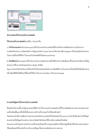 8 
ประเภทของโปรแกรมประมวลผลคา 
โปรแกรมประมวลผลคาแบ่งเป็น 2 ประเภท คือ 
1. เวิร์ดโพรเซสเซอร์ (Word Processor) เป็นโปรแกรมประมวลผลคา ที่ทา งานด้านการพิมพ์เอกสารการสร้างตาราง 
การจัดหน้าเอกสาร การจัดคอลัมน์ การจัดรูแบบอักษร (Font) สามารถใส่ภาพกราฟิก (Graphic) หรือแผนภุมิลงในเอกสาร 
โปรแกรมที่นิยมใช้ได้แก่ โปรแกรมไมโคซอฟต์เวิร์ด(Microsoft Word) 
2. เท็กซ์อิดิเตอร์(TextEditor) เป็นโปรแกรมประมวลผลคา ขนาดเล็กใช้สา หรับการพิมพ์และแก้ไขเอกสารคา สั่งต่างๆซึ่งมีรู 
ปแบบการใช้งาน เช่นลักษณะตัวหนา (Bold) ตัวเอียง 
(Italic) ขนาดตัวอักษรไม่มากเหมือนกับเวิร์ดโพรเซสเซอร์แต่สามารถพิมพ์ข้อความในเอกสารเก็บบันทึกสั่งพิมพ์ออกทางเ 
ครื่องพิมพ์ได้เท็กซ์อิดิเตอร์ที่นิยมใช้ ได้แก่ โปรแกรม WordPad โปรแกรม Notepad 
ความสาคัญของโปรแกรมประมวลผลคา 
ปัจจุบันสา นักงานทั้งภาครัฐและเอกชนได้มีการนา โปรแกรมประมวลผลคา มาใช้ในการพิมพ์เอกสารและรายงานต่างๆแท 
นเครื่องพิมพ์ดีดมากขึ้นทั้งนี้เนื่องจากความก้าวหน้าทางเทคโนโลยีคอมพิวเตอร์ 
โดยเฉพาะอย่างยิ่งการพัฒนาความสามารถของตัวประมวลผลหรือโพเซสเซอร์(Processor) แลประสิทธิภาพการเก็บข้อมูล 
ของหน่วยเก็บข้อมูลสารองต่างๆ เช่น ฮาร์ดดิสก์ ดิสก์เกตต์ ที่มีรวมถึงการผลิตเครื่องพิมพ์ 
(Printer)ความเร็วสูงประกอบกับราคาเครื่องคอมพิวเตอร์มีราคาถูกลงแต่มีประสิทธิภาพสูงขึ้นทา ให้สา นักงานต่างๆหันมา 
ใช้คอมพิวเตอร์เข้ามาช่วยในการประมวลข้อมูล ซึ่งสามารถจัดทา เอกสาร บทความ 
 