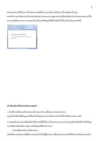 9 
ตลอดจนรายงานได้อย่างรวดเร็วโดยสามารถจัดข้อความและเลือกแบบอักษร แก้ไข เพิ่มเติม ปรับปรุง 
แทรกข้อความรวมข้อความหรือเอกสารจัดขอบกระดาษและตรวจดูเอกสารก่อนที่จะพิมพ์เอกสารจริงออกมานอกจากนี้ยัง 
สามารถบันทึกเอกสารต่างๆ ตลอดจนเรียกใช้งานแฟ้มข้อมูลที่ได้เก็บบันทึกไว้ ขึ้นมาใช้งานในภายหลังได้ 
ประโยชน์ของโปรแกรมประมวลผลคา 
1. ช่วยให้การจัดเก็บและค้นหาเอกสารมีความรวดเร็วมากขึ้นเพราะงานเอกสารต่างๆ 
จะถูกจัดเก็บเป็นแฟ้มข้อมูลลงในสื่อบันทึกข้อมูลต่างๆสามารถค้นหาและเรียกใช้งานได้สะดวกและรวดเร็ว 
2. ช่วยลดปริมาณกระดาษที่จัดเก็บทา ให้ประหยัดพื้นที่ในการเก็บเอกสารเพราะเอกสารจะถูกจัดเก็บอยู่ในสื่อบันทึกข้อมูล 
ต่างๆที่มีขนาดเล็กแต่มีความจุในการเก็บข้อมูลได้เป็นจา นวนมาก 
3.ช่วยลดขั้นตอนในการจัดทา เอกสาร 
เช่นถ้าต้องการส่งจดหมายที่มีข้อความเหมือนกันไปให้ผู้รับจดหมายเป็นจา นวนมากอาจทา ได้โดยการจัดทา จดหมายเวียน 
 
