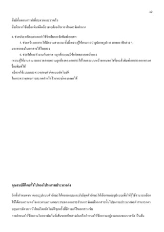 10 
ซึ่งมีขั้นตอนการทา ที่สะดวกและรวดเร็ว 
ซึ่งถ้าหากใช้เครื่องพิมพ์ดีดก็อาจจะต้องเสียเวลาในการจัดทา มาก 
4. ช่วยประหยัดเวลาและค่าใช้จ่ายในการจัดพิมพ์เอกสาร 
5. ช่วยสร้างเอกสารให้มีความสวยงาม ทั้งนี้เพราะผู้ใช้สามารถนา รูปภาพรูปวาด ภาพกราฟิกต่าง ๆ 
มาแทรกลงในเอกสารได้โดยตรง 
6. ช่วยให้การทา งานกับเอกสารถูกต้องและมีข้อผิดพลาดลดน้อยลง 
เพราะผู้ใช้งานสามารถตรวจสอบความถูกต้องของเอกสารได้โดยตรงบนหน้าจอจนพอใจจึงจะสั่งพิมพ์เอกสารออกทางเค 
รื่องพิมพ์ได้ 
หรือาจใช้ระบบการตรวจสอบคา ผิดแบบอัตโนมัติ 
ในการตรวจสอบการสะกดคา หรือไวยากรณ์ของภาษาได้ 
คุณสมบัติโดยทั่วไปของโปรแกรมประมวลคา 
อีกทั้งกา หนดขนาดและรูปแบบตัวอักษรได้หลายแบบและยังมีชุดตัวอักษรให้เลือกหลายรูปแบบเพื่อให้ผู้ใช้สามารถเลือก 
ใช้ได้ตามความพอใจและตามความเหมาะสมของเอกสารส่วนการจัดหน้าเอกสารนั้นโปรแกรมประมวลผลคา สามารถคว 
บคุมการจัดวางหน้าใหม่โดยอัตโนมัติทุกครั้งที่มีการแก้ไขเอกสาร เช่น 
การกา หนดให้ข้อความในบรรทัดเริ่มที่เส้นขอบซ้ายตรงกันหรือกา หนดให้ข้อความอยู่ตรงกลางของบรรทัด เป็นต้น 
 