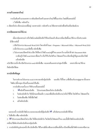 12 
การสร้างเอกสารใหม่ 
การเริ่มต้นสร้างงานเอกสาร เราต้องเปิดหรือสร้างเอกสารใหม่ได้ขึ้นมาก่อน โดยมีขั้นตอนดังนี้ 
1.ไปที่แฟ้ม >คลิกสร้าง 
2. เปิดหน้าต่าง เลือกแม่แบบที่มีอยู่ >เอกสารเปล่า >คลิกสร้าง จะได้เอกสารเปล่าเพื่อพร้อมที่จะพิมพ์งาน 
การเปิดเอกสารเก่าใช่งาน 
เมื่อเรามีเอกสารเก่า หรือไฟล์งานเดิมที่บันทึกไว้เรียบร้อยแล้ว ต้องการที่จะเปิดขึ้นมาใช้งาน หรือทา งานต่อ 
มีวิธีการดังนี้ 
1.เปิดโปรแกรม Microsoft Word 2010 โดย คลิกที่ Start > Programs > Microsoft Office > Microsoft Word 2010 
2.เมื่อโปรแกรม word เปิดขึ้น คลิกที่แฟ้ม 
3.โปรแกรมจะเปิดหน้าต่าง เปิด ให้เลือกว่าไฟล์ word อยู่ที่ไหน มองหาใน จะตั้งค่าที่ MY Document เสมอ 
เราต้องรู้ว่าไฟล์ word ของเราชื่ออะไร เก็บไว้ในไดร์ฟไหน โฟลเดอร์ไหน เลือกที่อยู่ให้ถูกและเลือกไฟล์ 
แล้วคลิกเปิด 
4.อีกวิธีการหนึ่ง คือ เปิดโปรแกรม word คลิกที่แฟ้ม >จะมองเห็นเอกสารล่าสุด ถ้ามีชื่อ เอกสารที่เราจะใช้งาน 
ก็คลิกเปิดได้เลย 
การบันทึกข้อมูล 
ในการทา งานโปรแกรม word เราควรจะคลิกปุ่มบันทึก บนแท็บ ไว้เรื่อย ๆ เพื่อป้องกันงานสูญหาย เนื่องจาก 
ไฟดับ ปลั๊กหลุด หรือเครื่องแฮงค์ เป็นต้น 
การบันทึกงานครั้งแรก ให้ทา งานขั้นตอนดังนี้ 
1. คลิกที่ไอคอนบันทึก โปรแกรมจะเปิดหน้าต่าง บันทึกเป็น 
2. ในช่องบันทึกใน ให้คลี่สามเหลี่ยมเล็ก ๆ ลงมาเพื่อเลือกบันทึกงานว่าเก็บไว้ที่ใด ไดร์ฟไหน โฟลเดอร์ใด 
3. ในช่องชื่อแฟ้ม ให้ตั้งชื่อไฟล์ 
4. แล้วคลิกบันทึก 
นอกจากนี้ การบันทึกไฟล์งาน นอกจากจะคลิกที่ปุ่มบันทึก แล้วยังสามารถบันทึกได้โดย 
1. ไปที่แท็บ แฟ้ม>คลิกบันทึก 
2. โปรแกรมจะเปิดหน้าต่าง เปิด ให้เลือกบันทึกใน ไดร์ฟหรือโฟลเดอร์ไหน และตั้งชื่อไฟล์ก่อนคลิกบันทึก 
เหมือนวิธีเดียวกับคลิกบันทึกจากปุ่มบันทึก 
3. การบันทึกอีกรูปแบบหนึ่ง คือ บันทึกเป็น ใช้ในกรณีที่เราต้องการเปลี่ยนที่เก็บ หรือเปลี่ยนชื่อไฟล์การแทรกข้อความ 
 