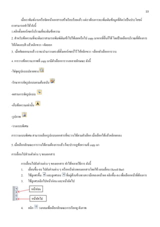 13 
เมื่อเราพิมพ์งานหรือจัดหน้าเอกสารเสร็จเรียบร้อยแล้ว แต่เราต้องการจะเพิ่มเติมข้อมูลที่คิดว่าเป็นประโยชน์ 
เราสามารถทา ได้ ดังนี้ 
1.คลิกตั้งเคอร์เซอร์บริเวณที่จะเติมข้อความ 
2. สาหรับข้อความที่จะเติมเราสามารถพิมพ์เติมเข้าไปได้เลยหรือไป copy มาจากที่อื่นก็ได้ โดยป้ายเลือกบริเวณที่ต้องการ 
ให้เกิดแถบสี แล้วคลิกขวา >คัดลอก 
3. เมื่อคัดลอกมาแล้ว เราจะนา มาวางตรงที่ตั้งเคอร์เซอร์ไว้ ให้คลิกขวา >เลือกตัวเลือกการวาง 
4. การวางข้อความ/ภาพที่ copy มามีตัวเลือกการวางหลายลักษณะ ดังนี้ 
-ใช่ชุดรูปแบบปลายทาง 
-รักษาการจัดรูปแบบตามต้นฉบับ 
-ผสานการจัดรูปแบบ 
-เก็บข้อความเท่านั้น 
-รูปภาพ 
-วางแบบพิเศษ 
การวางแบบพิเศษ สามารถเลือกรูปแบบเอกสารที่จะวางได้ตามตัวเลือก เมื่อเลือกได้แล้วคลิกตกลง 
5. เมื่อเลือกลักษณะการวางได้ตามต้องการแล้ว ก็จะปรากฏข้อความที่ copy มา 
การเลื่อนไปส่วนตัวต่าง ๆ ของเอกสาร 
การเลื่อนไปยังส่วนต่าง ๆ ของเอกสาร ทา ได้หลายวิธีการ ดังนี้ 
1. เลื่อนขึ้น-ลง ไปยังส่วนต่าง ๆ หรือหน้าต่างของเอกสารโดยใช้ แถบเลื่อน (Scroll Bar) 
2. ใช้ลูกศรขึ้น และลูกศรลง ที่อยู่ด้านข้างทางขวามือของหน้าจอ คลิกขึ้น-ลง เพื่อเลือกหน้าที่ต้องการ 
3. ใช้ลูกศรคลิกไปหน้าก่อน และหน้าถัดไป 
4. คลิก วงกลมเพื่อเลือกลักษณะการเรียกดู ดังภาพ 
 