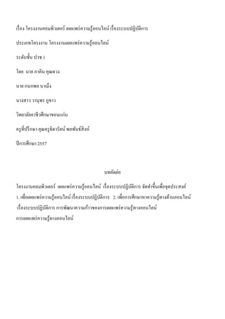 เรื่อง โครงงานคอมพิวเตอร์ เผยแพร่ความรู้ออนไลน์ เรื่องระบบปฏิบัติการ 
ประเภทโครงงาน โครงงานเผยแพร่ความรู้ออนไลน์ 
ระดับชั้น ปวช.1 
โดย นาย ภาคิน คุณดวง 
นาย กนกพล นาเม็ง 
นางสาว วานุพร ภูขาว 
วิทยาลัยอาชีวศึกษาขอนแก่น 
ครูที่ปรึกษา คุณครูธิดารัตน์ พลพันธ์สิงห์ 
ปีการศึกษา 2557 
บทคัดย่อ 
โครงงานคอมพิวเตอร์ เผยแพร่ความรู้ออนไลน์ เรื่องระบบปฏิบัติการ จัดทา ขึ้นเพื่อจุดประสงค์ 
1. เพื่อเผยแพร่ความรู้ออนไลน์ เรื่องระบบปฏิบัติการ 2. เพื่อการศึกษาหาความรู้ทางด้านออนไลน์ 
เรื่องระบบปฏิบัติการ การพัฒนาความก้าวของการเผยแพร่ความรู้ทางออนไลน์ 
การเผยแพร่ความรู้ทางออนไลน์ 
 
