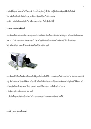 15 
ดา เนินชีวิตและการทา งานในชีวิตประจา วันฉะนั้นการเรียนรู้เพื่อทา ความรู้จักกับคอมพิวเตอร์จึงถือเป็นสิ่งที่ 
มีความจา เป็นเป็นอย่างยิ่งเพื่อที่จะทราบว่าคอมพิวเตอร์คืออะไรทา งานอย่างไร 
และมีความสา คัญต่อมนุษย์อย่างไรเราจึงควรทา การศึกษาในหัวข้อต่อไปนี้ 
ความหมายของคอมพิวเตอร์ 
คอมพิวเตอร์มาจากภาษาละตินว่า Computareซึ่งหมายถึง การนับหรือ การคา นวณ พจนานุกรม ฉบับราชบัณฑิตยสถาน 
พ.ศ. 2525 ให้ความหมายของคอมพิวเตอร์ไว้ว่า "เครื่องอิเล็กทรอนิกส์แบบอัตโนมัติทา หน้าที่เหมือนสมองกล 
ใช้สาหรับแก้ปัญหาต่างๆที่ง่ายและซับซ้อนโดยวิธีทางคณิตศาสตร์ 
คอมพิวเตอร์จึงเป็นเครื่องจักรอิเล็กทรอนิกส์ที่ถูกสร้างขึ้นเพื่อใช้ทา งานแทนมนุษย์ในด้านการคิดคา นวณและสามารถจา ข้ 
อมูลทั้งตัวเลขและตัวอักษรได้เพื่อการเรียกใช้งานในครั้งต่อไป นอกจากนี้ยังสามารถจัดการกับสัญลักษณ์ได้ด้วยความเร็ว 
สูงโดยปฏิบัติตามขั้นตอนของโปรแกรมคอมพิวเตอร์ยังมีความสามารถในด้านต่างๆ อีกมาก 
อาทิเช่นการเปรียบเทียบทางตรรกศาสตร์ 
การรับส่งข้อมูลการจัดเก็บข้อมูลในตัวเครื่องและสามารถประมวลผลจากข้อมูลต่างๆ ได้ 
การทางานของคอมพิวเตอร์ 
 