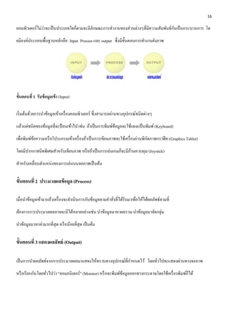16 
คอมพิวเตอร์ไม่ว่าจะเป็นประเภทใดก็ตามจะมีลักษณะการทา งานของส่วนต่างๆที่มีความสัมพันธ์กันเป็นกระบวนการ โด 
ยมีองค์ประกอบพื้นฐานหลักคือ Input Process และ output ซึ่งมีขั้นตอนการทา งานดังภาพ 
ข้นัตอนที่1 รับข้อมูลเข้า (Input) 
เริ่มต้นด้วยการนา ข้อมูลเข้าเครื่องคอมพิวเตอร์ ซึ่งสามารถผ่านทางอุปกรณ์ชนิดต่างๆ 
แล้วแต่ชนิดของข้อมูลที่จะป้อนเข้าไป เช่น ถ้าเป็นการพิมพ์ข้อมูลจะใช้แผงแป้นพิมพ์ (Keyboard) 
เพื่อพิมพ์ข้อความหรือโปรแกรมเข้าเครื่องถ้าเป็นการเขียนภาพจะใช้เครื่องอ่านพิกัดภาพกราฟิค (Graphics Tablet) 
โดยมีปากกาชนิดพิเศษสาหรับเขียนภาพ หรือถ้าเป็นการเล่นเกมก็จะมีก้านควบคุม (Joystick) 
สา หรับเคลื่อนตา แหน่งของการเล่นบนจอภาพเป็นต้น 
ขั้นตอนที่2 ประมวลผลข้อมูล (Process) 
เมื่อนา ข้อมูลเข้ามาแล้วเครื่องจะดา เนินการกับข้อมูลตามคา สั่งที่ได้รับมาเพื่อให้ได้ผลลัพธ์ตามที่ 
ต้องการการประมวลผลอาจจะมีได้หลายอย่างเช่น นาข้อมูลมาหาผลรวม นาข้อมูลมาจัดกลุ่ม 
นาข้อมูลมาหาค่ามากที่สุด หรือน้อยที่สุด เป็นต้น 
ขั้นตอนที่3 แสดงผลลัพธ์ (Output) 
เป็นการนา ผลลัพธ์จากการประมวลผลมาแสดงให้ทราบทางอุปกรณ์ที่กา หนดไว้ โดยทั่วไปจะแสดงผ่านทางจอภาพ 
หรือเรียกกันโดยทั่วไปว่า "จอมอนิเตอร์" (Monitor) หรือจะพิมพ์ข้อมูลออกทางกระดาษโดยใช้เครื่องพิมพ์ก็ได้ 
 