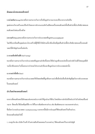 17 
ลักษณะเด่นของคอมพิวเตอร์ 
1.หน่วยเก็บ(Storage)หมายถึงความสามารถในการเก็บข้อมูลจา นวนมากและเป็นเวลานานนับเป็น 
จุดเด่นทางโครงสร้างและเป็นหัวใจของการทา งานแบบอัตโนมัติของเครื่องคอมพิวเตอร์ทั้งเป็นตัวบ่งชี้ประสิทธิภาพของค 
อมพิวเตอร์แต่ละเครื่องด้วย 
2.ความเร็ว(Speed)หมายถึงความสามารถในการประมวลผลข้อมูล(ProcessingSpeed) 
โดยใช้เวลาน้อยเป็นจุดเด่นทางโครงสร้างที่ผู้ใช้ทั่วไปมีส่วนเกี่ยวข้องน้อยที่สุดเป็นตัวบ่งชี้ประสิทธิภาพของเครื่องคอมพิ 
วเตอร์ที่สา คัญส่วนหนึ่งเช่นกัน 
3. ความเป็นอัตโนมัติ (Self Acting) 
หมายถึงความสามารถในการประมวลผลข้อมูลตามลา ดับขั้นตอนได้อย่างถูกต้องและต่อเนื่องอย่างอัตโนมัติโดยมนุษย์มีส่ 
วนเกี่ยวข้องเฉพาะในขั้นตอนการกา หนดโปรแกรมคา สั่งและข้อมูลก่อนการประมวลผลเท่านั้น 
4. ความน่าเชื่อถือ (Sure) 
หมายถึงความสามารถในการประมวลผลให้เกิดผลลัพธ์ที่ถูกต้องความน่าเชื่อถือนับเป็นสิ่งสา คัญที่สุดในการทา งานของเค 
รื่องคอมพิวเตอร์ 
ประโยชน์ของคอมพิวเตอร์ 
จากการที่คอมพิวเตอร์มีลักษณะเด่นหลายประการทา ให้ถูกนา มาใช้ประโยชน์ต่อการดา เนินชีวิตประจา วันในสังคมเป็นอย่ 
างมาก ที่พบเห็นได้บ่อยที่สุดก็คือ การใช้ในการพิมพ์เอกสารต่างๆ เช่น พิมพ์จดหมาย รายงานเอกสารต่างๆ 
ซึ่งเรียกว่างานประมวลผล ( word processing ) นอกจากนี้ยังมีการประยุกต์ใช้คอมพิวเตอร์ในด้านต่างๆ 
อีกหลายด้านดังต่อไปนี้ 
1. งานธุรกิจ เช่น บริษัท ร้านค้า ห้างสรรพสินค้าตลอดจนโรงงานต่างๆ ใช้คอมพิวเตอร์ในการทา บัญชี 
 
