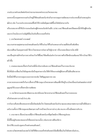 18 
งานประมวลคา และติดต่อกับหน่วยงานภายนอกผ่านระบบโทรคมนาคม 
นอกจากนี้งานอุตสาหกรรมส่วนใหญ่ก็ใช้คอมพิวเตอร์มาช่วยในการควบคุมการผลิตและการประกอบชิ้นส่วนของอุปกร 
ณ์ต่างๆ เช่น โรงงานประกอบรถยนต์ซึ่งทา ให้การผลิตมีคุณภาพดีขึ้นบริษัทยังสามารถรับ 
หรืองานธนาคารที่ให้บริการถอนเงินผ่านตู้ฝากถอนเงินอัตโนมัติ ( ATM ) และใช้คอมพิวเตอร์คิดดอกเบี้ยให้กับผู้ฝากเงิน 
และการโอนเงินระหว่างบัญชีเชื่อมโยงกันเป็นระบบเครือข่าย 
2. งานวิทยาศาสตร์ การแพทย์ 
และงานสาธารณสุขสามารถนา คอมพิวเตอร์มาใช้ในนา มาใช้ในส่วนของการคา นวณที่ค่อนข้างซับซ้อน 
เช่นงานศึกษาโมเลกุลสารเคมี วิถีการโคจรของการส่งจรวดไปสู่อวกาศ หรืองานทะเบียนการเงิน สถิติ 
และเป็นอุปกรณ์สา หรับการตรวจรักษาโรคได้ซึ่งจะให้ผลที่แม่นยา กว่าการตรวจด้วยวิธีเคมีแบบเดิมและให้การรักษาได้รว 
ดเร็วขึ้น 
3. งานคมนาคมและสื่อสารในส่วนที่เกี่ยวกับการเดินทาง จะใช้คอมพิวเตอร์ในการจองวันเวลา 
ที่นั่งซึ่งมีการเชื่อมโยงไปยังทุกสถานีหรือทุกสายการบินได้ทา ให้สะดวกต่อผู้เดินทางที่ไม่ต้องเสียเวลารอ 
อีกทั้งยังใช้ในการควบคุมระบบการจราจรเช่น ไฟสัญญาณจราจร และ 
การจราจรทางอากาศหรือในการสื่อสารก็ใช้ควบคุมวงโคจรของดาวเทียมเพื่อให้อยู่ในวงโคจรซึ่งจะช่วยส่งผลต่อการส่งสั 
ญญาณให้ระบบการสื่อสารมีความชัดเจน 
4. งานวิศวกรรมและสถาปัตยกรรม สถาปนิกและวิศวกรสามารถใช้คอมพิวเตอร์ในการออกแบบ 
หรือจา ลองสภาวการณ์ ต่างๆ เช่น 
การรับแรงสั่นสะเทือนของอาคารเมื่อเกิดแผ่นดินไหวโดยคอมพิวเตอร์จะคา นวณและแสดงภาพสถานการณ์ใกล้เคียงควา 
มจริงรวมทั้งการใช้ควบคุมและติดตามความก้าวหน้าของโครงการต่างๆ เช่น คนงาน เครื่องมือผลการทา งาน 
5. งานราชการ เป็นหน่วยงานที่มีการใช้คอมพิวเตอร์มากที่สุดโดยมีการใช้หลายรูปแบบ 
ทั้งนี้ขึ้นอยู่กับบทบาทและหน้าที่ของหน่วยงานนั้นๆ เช่นกระทรวงศึกษาธิการ 
มีการใช้ระบบประชุมทางไกลผ่านคอมพิวเตอร์ , 
กระทรวงวิทยาศาสตร์และเทคโนโลยีได้จัดระบบเครือข่ายอินเทอร์เน็ตเพื่อเชื่อมโยงไปยังสถาบันต่างๆ , 
 