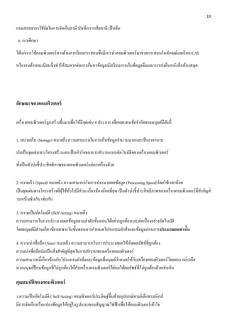 19 
กรมสรรพากรใช้จัดในการจัดเก็บภาษี บันทึกการเสียภาษี เป็นต้น 
6. การศึกษา 
ได้แก่การใช้คอมพิวเตอร์ทางด้านการเรียนการสอนซึ่งมีการนา คอมพิวเตอร์มาช่วยการสอนในลักษณ์บทเรียน CAI 
หรืองานด้านทะเบียนซึ่งทา ให้สะดวกต่อการค้นหาข้อมูลนักเรียนการเก็บข้อมูลยืมและการส่งคืนหนังสือห้องสมุด 
ลักษณะของคอมพิวเตอร์ 
เครื่องคอมพิวเตอร์ถูกสร้างขึ้นมาเพื่อให้มีจุดเด่น 4 ประการ เพื่อทดแทนข้อจา กัดของมนุษย์มีดังนี้ 
1. หน่วยเก็บ (Storage) หมายถึง ความสามารถในการเก็บข้อมูลจา นวนมากและเป็นเวลานาน 
นับเป็นจุดเด่นทางโครงสร้างและเป็นหัวใจของการทา งานแบบอัตโนมัติของเครื่องคอมพิวเตอร์ 
ทั้งเป็นตัวบ่งชี้ประสิทธิภาพของคอมพิวเตอร์แต่ละเครื่องด้วย 
2. ความเร็ว (Speed) หมายถึง ความสามารถในการประมวลผลข้อมูล (Processing Speed)โดยใช้เวลาน้อย 
เป็นจุดเด่นทางโครงสร้างที่ผู้ใช้ทั่วไปมีส่วน เกี่ยวข้องน้อยที่สุด เป็นตัวบ่งชี้ประสิทธิภาพของเครื่องคอมพิวเตอร์ที่สา คัญส่ 
วนหนึ่งเช่นกัน เช่นกัน 
3. ความเป็นอัตโนมัติ (Self Acting) หมายถึง 
ความสามารถในการประมวลผลข้อมูลตามลา ดับขั้นตอนได้อย่างถูกต้องและต่อเนื่องอย่างอัตโนมัติ 
โดยมนุษย์มีส่วนเกี่ยวข้องเฉพาะในขั้นตอนการกา หนดโปรแกรมคา สั่งและข้อมูลก่อนการประมวลผลเท่านั้น 
4. ความน่าเชื่อถือ (Sure) หมายถึง ความสามารถในการประมวลผลให้เกิดผลลัพธ์ที่ถูกต้อง 
ความน่าเชื่อถือนับเป็นสิ่งสา คัญที่สุดในการทา งานของเครื่องคอมพิวเตอร์ 
ความสามารถนี้เกี่ยวข้องกับโปรแกรมคา สั่งและข้อมูลที่มนุษย์กา หนดให้กับเครื่องคอมพิวเตอร์โดยตรง กล่าวคือ 
หากมนุษย์ป้อนข้อมูลที่ไม่ถูกต้องให้กับเครื่องคอมพิวเตอร์ก็ย่อมได้ผลลัพธ์ที่ไม่ถูกต้องด้วยเช่นกัน 
คุณสมบัติของคอมพิวเตอร์ 
1.ความเป็นอัตโนมัติ ( Self Acting) คอมพิวเตอร์ประดิษฐ์ขึ้นด้วยอุปกรณ์ทางอิเล็กทรอนิกส์ 
มีการจัดเก็บหรือแปลงข้อมูลให้อยู่ในรูปแบบของสัญญาณไฟฟ้าเพื่อให้คอมพิวเตอร์เข้าใจ 
 