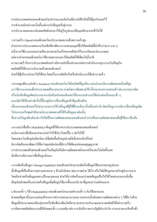 20 
การประมวลผลของคอมพิวเตอร์จะทา งานแบบอัตโนมัติภายใต้คา สั่งที่ได้ถูกกา หนดไว้ 
การทา งานดังกล่าวจะเริ่มตั้งแต่การนา ข้อมูลเข้าสู่ระบบ 
การประมวลผลและแปลงผลลัพธ์ออกมาให้อยู่ในรูปแบบที่มนุษย์สามารถเข้าใจได้ 
2.ความเร็ว ( Speed) คอมพิวเตอร์จะประมวลผลงานด้วยความเร็วสูง 
ต่างจากการประมวลผลงานในอดีตที่อาศัยแรงงานของมนุษย์ซึ่งให้ผลลัพธ์ที่ล่าช้ากว่ามาก งาน ๆ 
หนึ่งหากใช้แรงงานคนอาจเสียเวลาหลายวันหรือหลายสัปดาห์ในการคิดและประมวลผล 
แต่หากนาเอาคอมพิวเตอร์มาใช้อาจลดเวลาและให้ผลลัพธ์ได้เพียงไม่กี่นาที 
ความรวดเร็วในการประมวลผลดังกล่าวมีความจา เป็นอย่างมากต่อการดา เนินงานธุรกรรมในปัจจุบัน 
ผลลัพธ์ที่ได้จากการคา นวณด้วยคอมพิวเตอร์ 
ช่วยให้ผู้บริหารนา เอาไปใช้ประโยชน์ในการตัดสินใจหรือดา เนินงานได้อย่างรวดเร็ว 
3.ความถูกต้อง แม่นยา ( Accuracy) คอมพิวเตอร์จะให้ผลลัพธ์ที่ถูกต้อง แม่นยา และมีความผิดพลาดน้อยที่สุด 
การใช้แรงงานคนเพื่อประมวลผลเป็นเวลานาน อาจเกิดการผิดพลาดได้ เนื่องมาจากความอ่อนล้า เช่น ลงรายการผิด 
หรือบันทึกข้อมูลผิดประเภท ตรงกันข้ามกับคอมพิวเตอร์ที่สามารถทา งานได้อย่างต่อเนื่องและซ้า ๆ 
แบบเดิมได้เป็นอย่างดี ทั้งนี้ขึ้นอยู่กับการป้อนข้อมูลเข้าที่ถูกต้องด้วย 
เนื่องจากคอมพิวเตอร์ไม่สามารถทราบได้ว่าข้อมูลที่ผู้ใช้ป้อนเข้ามานั้นเป็นอย่างไร ผิดหรือถูก หากมีการป้อนข้อมูลผิด 
โปรแกรมหรือชุดคา สั่งอาจประมวลผลตามที่ได้รับข้อมูลมาเช่นนั้น 
ซึ่งความไม่ถูกต้องดังกล่าวไม่ใช่เป็นความผิดพลาดของคอมพิวเตอร์ หากเป็นความผิดพลาดของฝั่งผู้ใช้เอง เป็นต้น 
4.ความน่าเชื่อถือ ( Reliability) ข้อมูลที่ได้จากการประมวลผลของคอมพิวเตอร์ 
จะมีความน่าเชื่อถือและสามารถนาไปใช้ประโยชน์อื่น ๆ ต่อไปได้ 
โดยเฉพาะในปัจจุบันมีฮาร์ดแวร์ที่ผลิตขึ้นด้วยอุปกรณ์อิเล็กทรอนิกส์ใหม่ 
มีการคิดค้นและพัฒนาให้ดีกว่ายุคสมัยก่อนที่มีการใช้เพียงแค่หลอดสุญญากาศ 
การประมวลผลด้วยคอมพิวเตอร์ในปัจจุบันจึงมีความผิดพลาดต่า มากหรือแทบไม่เกิดขึ้นเลย 
นั่นคือการมีความน่าเชื่อถือสูงนั่นเอง 
5.การจัดเก็บข้อมูล ( Storage Capability) คอมพิวเตอร์สามารถจัดเก็บข้อมูลได้หลากหลายรูปแบบ 
ทั้งข้อมูลที่เป็นข้อความธรรมดาหลาย ๆ ล้านตัวอักษร เพลง ภาพถ่าย วิดีโอ หรือไฟล์ข้อมูลขนาดใหญ่จา นวนมาก 
โดยมีหน่วยเก็บข้อมูลเฉพาะเป็นของตนเอง ช่วยให้การจัดเก็บและถ่ายเทข้อมูลเป็นไปได้โดยสะดวกมากยิ่งขึ้น 
ปัจจุบันมักพบเห็นหน่วยเก็บข้อมูลที่จุข้อมูลได้มากขึ้นและมีราคาที่ถูกลงกว่าแต่ก่อนมาก 
6.ทา งานซ้า ๆ ได้ ( Repeatability) คอมพิวเตอร์สามารถทา งานซ้า ๆ กันได้หลายรอบ 
ช่วยลดปัญหาเรื่องความอ่อนล้าจากการทา งานของแรงงานคน นอกจากนั้นยังลดความผิดพลาดต่าง ๆ ได้ดีกว่าด้วย 
ข้อมูลที่ประมวลผลแม้จะยุ่งยากหรือซับซ้อนเพียงใดก็ตาม จะสามารถคา นวณและหาผลลัพธ์ได้อย่างรวดเร็ว 
การคิดหาผลลัพธ์ของงานที่มีลักษณะซ้า ๆ แบบเดิม เช่น การบันทึกรายการบัญชีประจา วัน การลงรายการสินค้าเข้า 
 