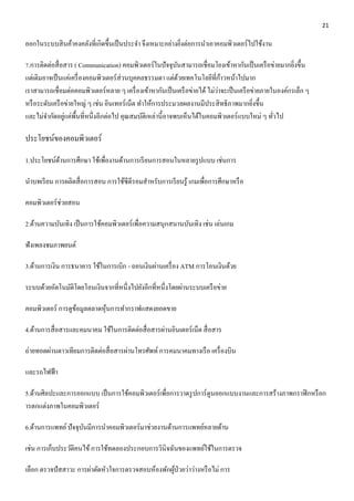 21 
ออกในระบบสินค้าคงคลังที่เกิดขึ้นเป็นประจา จึงเหมาะอย่างยิ่งต่อการนา เอาคอมพิวเตอร์ไปใช้งาน 
7.การติดต่อสื่อสาร ( Communication) คอมพิวเตอร์ในปัจจุบันสามารถเชื่อมโยงเข้าหากันเป็นเครือข่ายมากยิ่งขึ้น 
แต่เดิมอาจเป็นแค่เครื่องคอมพิวเตอร์ส่วนบุคคลธรรมดา แต่ด้วยเทคโนโลยีที่ก้าวหน้าไปมาก 
เราสามารถเชื่อมต่อคอมพิวเตอร์หลาย ๆ เครื่องเข้าหากันเป็นเครือข่ายได้ ไม่ว่าจะเป็นเครือข่ายภายในองค์กรเล็ก ๆ 
หรือระดับเครือข่ายใหญ่ ๆ เช่น อินเทอร์เน็ต ทา ให้การประมวลผลงานมีประสิทธิภาพมากยิ่งขึ้น 
และไม่จา กัดอยู่แค่พื้นที่หนึ่งอีกต่อไป คุณสมบัติเหล่านี้อาจพบเห็นได้ในคอมพิวเตอร์แบบใหม่ ๆ ทั่วไป 
ประโยชน์ของคอมพิวเตอร์ 
1.ประโยชน์ด้านการศึกษา ใช้เพื่องานด้านการเรียนการสอนในหลายรูปแบบ เช่นการ 
นาบทเรียน การผลิตสื่อการสอน การใช้ซีดีรอมสาหรับการเรียนรู้ เกมเพื่อการศึกษาหรือ 
คอมพิวเตอร์ช่วยสอน 
2.ด้านความบันเทิง เป็นการใช้คอมพิวเตอร์เพื่อความสนุกสนานบันเทิง เช่น เล่นเกม 
ฟังเพลงชมภาพยนต์ 
3.ด้านการเงิน การธนาคาร ใช้ในการเบิก - ถอนเงินผ่านเครื่อง ATM การโอนเงินด้วย 
ระบบด้วยอัตโนมัติโดยโอนเงินจากที่หนึ่งไปยังอีกที่หนึ่งโดยผ่านระบบเครือข่าย 
คอมพิวเตอร์ การดูข้อมูลตลาดหุ้นการทา กราฟแสดงยอดขาย 
4.ด้านการสื่อสารและคมนาคม ใช้ในการติดต่อสื่อสารผ่านอินเตอร์เน็ต สื่อสาร 
ถ่ายทอดผ่านดาวเทียมการติดต่อสื่อสารผ่านโทรศัพท์ การคมนาคมทางเรือ เครื่องบิน 
และรถไฟฟ้า 
5.ด้านศิลปะและการออกแบบ เป็นการใช้คอมพิวเตอร์เพื่อการวาดรูปการ์ตูนออกแบบงานและการสร้างภาพกราฟิกหรือก 
ารตกแต่งภาพในคอมพิวเตอร์ 
6.ด้านการแพทย์ ปัจจุบันมีการนา คอมพิวเตอร์มาช่วยงานด้านการแพทย์หลายด้าน 
เช่น การเก็บประวัติคนไข้ การใช้ทดลองประกอบการวินิจฉันของแพทย์ใช้ในการตรวจ 
เลือก ตรวจปัสสาวะ การผ่าตัดหัวใจการตรวจสอบห้องพักผู้ป่วยว่าว่างหรือไม่ การ 
 