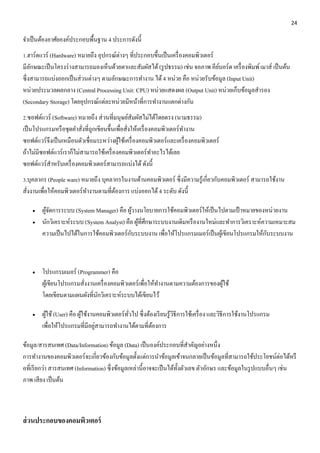 24 
จา เป็นต้องอาศัยองค์ประกอบพื้นฐาน 4 ประการดังนี้ 
1.ฮาร์ดแวร์ (Hardware) หมายถึง อุปกรณ์ต่างๆ ที่ประกอบขึ้นเป็นเครื่องคอมพิวเตอร์ 
มีลักษณะเป็นโครงร่างสามารถมองเห็นด้วยตาและสัมผัสได้ (รูปธรรม) เช่น จอภาพ คีย์บอร์ด เครื่องพิมพ์ เมาส์ เป็นต้น 
ซึ่งสามารถแบ่งออกเป็นส่วนต่างๆ ตามลักษณะการทา งาน ได้ 4 หน่วย คือ หน่วยรับข้อมูล (Input Unit) 
หน่วยประมวลผลกลาง (Central Processing Unit: CPU) หน่วยแสดงผล (Output Unit) หน่วยเก็บข้อมูลสารอง 
(Secondary Storage) โดยอุปกรณ์แต่ละหน่วยมีหน้าที่การทา งานแตกต่างกัน 
2.ซอฟต์แวร์ (Software) หมายถึง ส่วนที่มนุษย์สัมผัสไม่ได้โดยตรง (นามธรรม) 
เป็นโปรแกรมหรือชุดคา สั่งที่ถูกเขียนขึ้นเพื่อสั่งให้เครื่องคอมพิวเตอร์ทา งาน 
ซอฟต์แวร์จึงเป็นเหมือนตัวเชื่อมระหว่างผู้ใช้เครื่องคอมพิวเตอร์และเครื่องคอมพิวเตอร์ 
ถ้าไม่มีซอฟต์แวร์เราก็ไม่สามารถใช้เครื่องคอมพิวเตอร์ทา อะไรได้เลย 
ซอฟต์แวร์สา หรับเครื่องคอมพิวเตอร์สามารถแบ่งได้ ดังนี้ 
3.บุคลากร (People ware) หมายถึง บุคลากรในงานด้านคอมพิวเตอร์ ซึ่งมีความรู้เกี่ยวกับคอมพิวเตอร์ สามารถใช้งาน 
สั่งงานเพื่อให้คอมพิวเตอร์ทา งานตามที่ต้องการ แบ่งออกได้ 4 ระดับ ดังนี้ 
 ผู้จัดการระบบ (System Manager) คือ ผู้วางนโยบายการใช้คอมพิวเตอร์ให้เป็นไปตามเป้าหมายของหน่วยงาน 
 นักวิเคราะห์ระบบ (System Analyst) คือ ผู้ที่ศึกษาระบบงานเดิมหรืองานใหม่และทา การวิเคราะห์ความเหมาะสม 
ความเป็นไปได้ในการใช้คอมพิวเตอร์กับระบบงาน เพื่อให้โปรแกรมเมอร์เป็นผู้เขียนโปรแกรมให้กับระบบงาน 
 โปรแกรมเมอร์ (Programmer) คือ 
ผู้เขียนโปรแกรมสั่งงานเครื่องคอมพิวเตอร์เพื่อให้ทา งานตามความต้องการของผู้ใช้ 
โดยเขียนตามแผนผังที่นักวิเคราะห์ระบบได้เขียนไว้ 
 ผู้ใช้ (User) คือ ผู้ใช้งานคอมพิวเตอร์ทั่วไป ซึ่งต้องเรียนรู้วิธีการใช้เครื่อง และวิธีการใช้งานโปรแกรม 
เพื่อให้โปรแกรมที่มีอยู่สามารถทา งานได้ตามที่ต้องการ 
ข้อมูล/สารสนเทศ (Data/Information) ข้อมูล (Data) เป็นองค์ประกอบที่สา คัญอย่างหนึ่ง 
การทา งานของคอมพิวเตอร์จะเกี่ยวข้องกับข้อมูลตั้งแต่การนา ข้อมูลเข้าจนกลายเป็นข้อมูลที่สามารถใช้ประโยชน์ต่อได้หรื 
อที่เรียกว่า สารสนเทศ (Information) ซึ่งข้อมูลเหล่านี้อาจจะเป็นได้ทั้งตัวเลข ตัวอักษร และข้อมูลในรูปแบบอื่นๆ เช่น 
ภาพ เสียง เป็นต้น 
ส่วนประกอบของคอมพิวเตอร์ 
 
