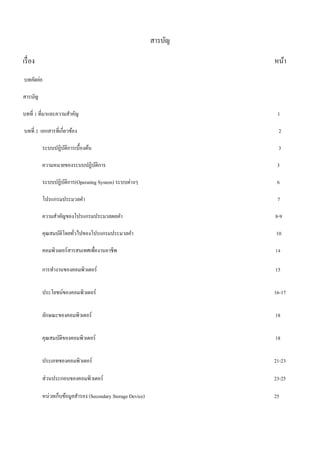 สารบัญ 
เรื่อง หน้า 
บทคัดย่อ 
สารบัญ 
บทที่ 1 ที่มาและความสาคัญ 1 
บทที่ 2 เอกสารที่เกี่ยวข้อง 2 
ระบบปฏิบัติการเบื้องต้น 3 
ความหมายของระบบปฏิบัติการ 3 
ระบบปฏิบัติการ(Operating System) ระบบต่างๆ 6 
โปรแกรมประมวลคา 7 
ความสา คัญของโปรแกรมประมวลผลคา 8-9 
คุณสมบัติโดยทั่วไปของโปรแกรมประมวลคา 10 
คอมพิวเตอร์สารสนเทศเพื่องานอาชีพ 14 
การทางานของคอมพิวเตอร์ 15 
ประโยชน์ของคอมพิวเตอร์ 16-17 
ลักษณะของคอมพิวเตอร์ 18 
คุณสมบัติของคอมพิวเตอร์ 18 
ประเภทของคอมพิวเตอร์ 21-23 
ส่วนประกอบของคอมพิวเตอร์ 23-25 
หน่วยเก็บข้อมูลสารอง (Secondary Storage Device) 25 
 