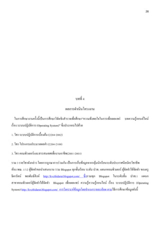 28 
บทที่ 4 
ผลการดา เนินโครงงาน 
ในการศึกษางานครั้งนี้เป็นการศึกษาวิจัยเชิงสา รวจเพื่อศึกษา”ความพึงพอใจในการเพื่อเผยแพร่ บทความรู้ออนล์ไลน์ 
เรื่อง ระบบปฏิบัติการ (Operating System)” ซึ่งประกอบไปด้วย 
1. วิชา ระบบปฏิบัติการเบื้องต้น (2204-2002) 
2. วิชา โปรแกรมประมวลผลคา (2204-2108) 
3. วิชา คอมพิวเตอร์และสารสนเทศเพื่องานอาชีพ(2001-2001) 
รวม 3 รายวิชาดังกล่าว โดยการบูรณาการร่วมกัน เป็นการเก็บข้อมูลจากกลุ้มนักเรียนระดับประกาศนียบัตรวิชาชีพ 
ห้อง พณ. 1/12 ผู้จัดทา ขอนา เสนองาน รวม Blogspot ทุกชั้นเรียน ระดับ ปวช. แผนกคอมพิวเตอร์ ผู้จัดทา ได้จัดทา ของครู 
ธิดารัตน์ พลพันธ์สิงห์ http://kvcthidarat.blogspot.com/ ซึ่งรวมทุก Blogspot ในระดับชั้น ปวช.1 แผนก 
สาขาคอมพิวเตอร์ผู้จัดทา ได้จัดทา Blogspot เพื่อเผยแพร่ ความรู้ความรู้ออนไลน์ เรื่อง ระบบปฏิบัติการ (Operating 
System) http://kvcthidarat.blogspot.com/ การวิเคราะห์ข้อมูลโดยจา แนกรายละเอียด ตามวิธีการศึกษาข้อมูลดังนี้ 
 