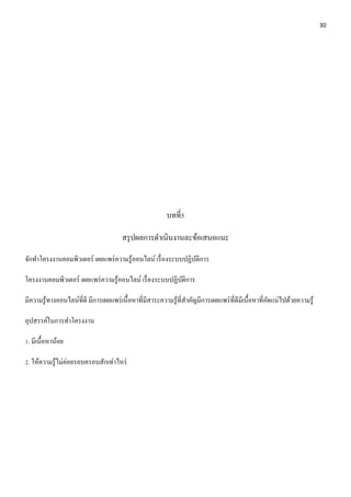 30 
บทที่5 
สรุปผลการดา เนินงานละข้อเสนอแนะ 
จักทา โครงงานคอมพิวเตอร์ เผยแพร่ความรู้ออนไลน์ เรื่องระบบปฏิบัติการ 
โครงงานคอมพิวเตอร์ เผยแพร่ความรู้ออนไลน์ เรื่องระบบปฏิบัติการ 
มีความรู้ทางออนไลน์ที่ดี มีการเผยแพร่เนื้อหาที่มีสาระความรู้ที่สา คัญมีการเผยแพร่ที่ดีมีเนื้อหาที่อัดแน่ไปด้วยความรู้ 
อุปสรรค์ในการทา โครงงาน 
1. มีเนื้อหาน้อย 
2. ให้ความรู้ไม่ค่อยรอบครอบสักเท่าไหร่ 
 