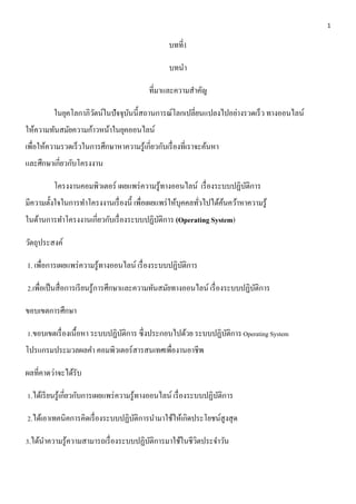 1 
บทที่1 
บทนา 
ที่มาและความสาคัญ 
ในยุคโลกาภิวัตน์ในปัจจุบันนี้สถานการณ์โลกเปลี่ยนแปลงไปอย่างรวดเร็ว ทางออนไลน์ 
ให้ความทันสมัยความก้าวหน้าในยุคออนไลน์ 
เพื่อให้ความรวดเร็วในการศึกษาหาความรู้เกี่ยวกับเรื่องที่เราจะค้นหา 
และศึกษาเกี่ยวกับโครงงาน 
โครงงานคอมพิวเตอร์ เผยแพร่ความรู้ทางออนไลน์ เรื่องระบบปฏิบัติการ 
มีความตั้งใจในการทา โครงงานเรื่องนี้ เพื่อเผยแพร่ให้บุคคลทั่วไปได้ค้นคว้าหาความรู้ 
ในด้านการทา โครงงานเกี่ยวกับเรื่องระบบปฏิบัติการ (Operating System) 
วัตถุประสงค์ 
1. เพื่อการเผยแพร่ความรู้ทางออนไลน์ เรื่องระบบปฏิบัติการ 
2.เพื่อเป็นสื่อการเรียนรู้การศึกษาและความทันสมัยทางออนไลน์ เรื่องระบบปฏิบัติการ 
ขอบเขตการศึกษา 
1.ขอบเขตเรื่องเนื้อหา ระบบปฏิบัติการ ซึ่งประกอบไปด้วย ระบบปฏิบัติการ Operating System 
โปรแกรมประมวลผลคา คอมพิวเตอร์สารสนเทศเพื่องานอาชีพ 
ผลที่คาดว่าจะได้รับ 
1.ได้เรียนรู้เกี่ยวกับการเผยแพร่ความรู้ทางออนไลน์ เรื่องระบบปฏิบัติการ 
2.ได้เอาเทคนิคการคิดเรื่องระบบปฏิบัติการนามาใช้ให้เกิดประโยชน์สูงสุด 
3.ได้นา ความรู้ความสามารถเรื่องระบบปฏิบัติการมาใช้ในชีวิตประจา วัน 
 