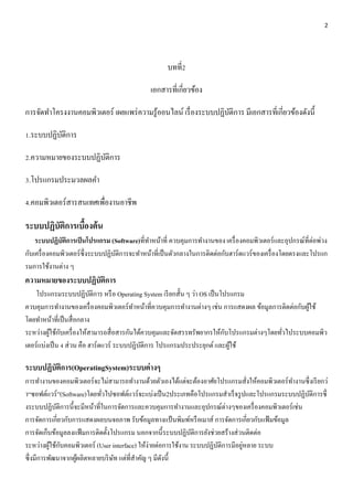 2 
บทที่2 
เอกสารที่เกี่ยวข้อง 
การจัดทา โครงงานคอมพิวเตอร์ เผยแพร่ความรู้ออนไลน์ เรื่องระบบปฏิบัติการ มีเอกสารที่เกี่ยวข้องดังนี้ 
1.ระบบปฏิบัติการ 
2.ความหมายของระบบปฏิบัติการ 
3.โปรแกรมประมวลผลคา 
4.คอมพิวเตอร์สารสนเทศเพื่องานอาชีพ 
ระบบปฏิบัติการเบื้องต้น 
ระบบปฏิบัติการเป็นโปรแกรม (Software)ที่ทา หน้าที่ ควบคุมการทา งานของ เครื่องคอมพิวเตอร์และอุปกรณ์ที่ต่อพ่วง 
กับเครื่องคอมพิวเตอร์ซึ่งระบบปฏิบัติการจะทา หน้าที่เป็นตัวกลางในการติดต่อกับฮาร์ดแวร์ของเครื่องโดยตรงและโปรแก 
รมการใช้งานต่าง ๆ 
ความหมายของระบบปฏิบัติการ 
โปรแกรมระบบปฏิบัติการ หรือ Operating System เรียกสั้น ๆ ว่า OS เป็นโปรแกรม 
ควบคุมการทา งานของเครื่องคอมพิวเตอร์ทา หน้าที่ควบคุมการทา งานต่างๆ เช่น การแสดงผล ข้อมูลการติดต่อกับผู้ใช้ 
โดยทา หน้าที่เป็นสื่อกลาง 
ระหว่างผู้ใช้กับเครื่องให้สามารถสื่อสารกันได้ควบคุมและจัดสรรทรัพยากรให้กับโปรแกรมต่างๆโดยทั่วไประบบคอมพิว 
เตอร์แบ่งเป็น 4 ส่วน คือ ฮาร์ดแวร์ ระบบปฏิบัติการ โปรแกรมประประยุกต์ และผู้ใช้ 
ระบบปฏิบัติการ(OperatingSystem)ระบบต่างๆ 
การทา งานของคอมพิวเตอร์จะไม่สามารถทา งานด้วยตัวเองได้แต่จะต้องอาศัยโปรแกรมสั่งให้คอมพิวเตอร์ทา งานซึ่งเรียกว่ 
า“ซอฟต์แวร์”(Software)โดยทั่วไปซอฟต์แวร์จะแบ่งเป็น2ประเภทคือโปรแกรมสา เร็จรูปและโปรแกรมระบบปฏิบัติการซึ่ 
งระบบปฏิบัติการนี้จะมีหน้าที่ในการจัดการและควบคุมการทา งานและอุปกรณ์ต่างๆของเครื่องคอมพิวเตอร์เช่น 
การจัดการเกี่ยวกับการแสดงผลบนจอภาพ รับข้อมูลทางแป้นพิมพ์หรือเมาส์ การจัดการเกี่ยวกับแฟ้มข้อมูล 
การจัดเก็บข้อมูลลงแฟ้มการติดตั้งโปรแกรม นอกจากนี้ระบบปฏิบัติการยังช่วยสร้างส่วนติดต่อ 
ระหว่างผู้ใช้กับคอมพิวเตอร์ (User interface) ให้ง่ายต่อการใช้งาน ระบบปฏิบัติการมีอยู่หลาย ระบบ 
ซึ่งมีการพัฒนาจากผู้ผลิตหลายบริษัท แต่ที่สา คัญ ๆ มีดังนี้ 
 