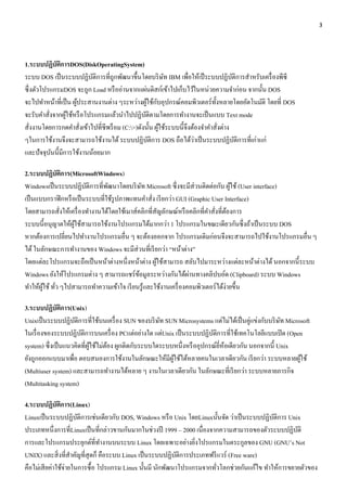 3 
1.ระบบปฏิบัติการDOS(DiskOperatingSystem) 
ระบบ DOS เป็นระบบปฏิบัติการที่ถูกพัฒนาขึ้นโดยบริษัท IBM เพื่อให้เป็ระบบปฏิบัติการสา หรับเครื่องพีซี 
ซึ่งตัวโปรแกรมDOS จะถูก Load หรืออ่านจากแผ่นดิสก์เข้าไปเก็บไว้ในหน่วยความจา ก่อน จากนั้น DOS 
จะไปทา หน้าที่เป็น ผู้ประสานงานต่าง ๆระหว่างผู้ใช้กับอุปกรณ์คอมพิวเตอร์ทั้งหลายโดยอัตโนมัติ โดยที่ DOS 
จะรับคา สั่งจากผู้ใช้หรือโปรแกรมแล้วนา ไปปฏิบัติตามโดยการทา งานจะเป็นแบบ Text mode 
สั่งงานโดยการกดคา สั่งเข้าไปที่ซีพร็อม (C:>)ดังนั้น ผู้ใช้ระบบนี้จึงต้องจา คา สั่งต่าง 
ๆในการใช้งานจึงจะสามารถใช้งานได้ ระบบปฏิบัติการ DOS ถือได้ว่าเป็นระบบปฏิบัติการที่เก่าแก่ 
และปัจจุบันนี้มีการใช้งานน้อยมาก 
2.ระบบปฏิบัติการ(MicrosoftWindows) 
Windowsเป็นระบบปฏิบัติการที่พัฒนาโดยบริษัท Microsoft ซึ่งจะมีส่วนติดต่อกับ ผู้ใช้ (User interface) 
เป็นแบบกราฟิกหรือเป็นระบบที่ใช้รูปภาพแทนคา สั่ง เรียกว่า GUI (Graphic User Interface) 
โดยสามารถสั่งให้เครื่องทา งานได้โดยใช้เมาส์คลิกที่สัญลักษณ์หรือคลิกที่คา สั่งที่ต้องการ 
ระบบนี้อนุญาตให้ผู้ใช้สามารถใช้งานโปรแกรมได้มากกว่า 1 โปรแกรมในขณะเดียวกันซึ่งถ้าเป็นระบบ DOS 
หากต้องการเปลี่ยนไปทา งานโปรแกรมอื่น ๆ จะต้องออกจาก โปรแกรมเดิมก่อนจึงจะสามารถไปใช้งานโปรแกรมอื่น ๆ 
ได้ ในลักษณะการทา งานของ Windows จะมีส่วนที่เรียกว่า “หน้าต่าง” 
โดยแต่ละโปรแกรมจะถือเป็นหน้าต่างหนึ่งหน้าต่าง ผู้ใช้สามารถ สลับไปมาระหว่างแต่ละหน้าต่างได้ นอกจากนี้ระบบ 
Windows ยังให้โปรแกรมต่าง ๆ สามารถแชร์ข้อมูลระหว่างกันได้ผ่านทางคลิปบอ์ด (Clipboard) ระบบ Windows 
ทา ให้ผู้ใช้ ทั่ว ๆไปสามารถทา ความเข้าใจ เรียนรู้และใช้งานเครื่องคอมพิวเตอร์ได้ง่ายขึ้น 
3.ระบบปฏิบัติการ(Unix) 
Unixเป็นระบบปฏิบัติการที่ใช้บนเครื่อง SUN ของบริษัท SUN Microsystems แต่ไม่ได้เป็นคู่แข่งกับบริษัท Microsoft 
ในเรื่องของระบบปฏิบัติการบนเครื่อง PCแต่อย่างใด แต่Unix เป็นระบบปฏิบัติการที่ใช้เทคโนโลยีแบบเปิด (Open 
system) ซึ่งเป็นแนวคิดที่ผู้ใช้ไม่ต้อง ผูกติดกับระบบใดระบบหนึ่งหรืออุปกรณ์ยี่ห้อเดียวกัน นอกจากนี้ Unix 
ยังถูกออกแบบมาเพื่อ ตอบสนองการใช้งานในลักษณะให้มีผู้ใช้ได้หลายคนในเวลาเดียวกัน เรียกว่า ระบบหลายผู้ใช้ 
(Multiuser system) และสามารถทา งานได้หลาย ๆ งานในเวลาเดียวกัน ในลักษณะที่เรียกว่า ระบบหลายภารกิจ 
(Multitasking system) 
4.ระบบปฏิบัติการ(Linux) 
Linuxเป็นระบบปฏิบัติการเช่นเดียวกับ DOS, Windows หรือ Unix โดยLinuxนั้นจัด ว่าเป็นระบบปฏิบัติการ Unix 
ประเภทหนึ่งการที่Linuxเป็นที่กล่าวขานกันมากในช่วงปี 1999 – 2000 เนื่องจากความสามารถของตัวระบบปฏิบัติ 
การและโปรแกรมประยุกต์ที่ทา งานบนระบบ Linux โดยเฉพาะอย่างยิ่งโปรแกรมในตระกูลของ GNU (GNU’s Not 
UNIX) และสิ่งที่สา คัญที่สุดก็ คือระบบ Linux เป็นระบบปฏิบัติการประเภทฟรีแวร์ (Free ware) 
คือไม่เสียค่าใช้จ่ายในการซื้อ โปรแกรม Linux นั้นมี นักพัฒนาโปรแกรมจากทั่วโลกช่วยกันแก้ไข ทา ให้การขยายตัวของ 
 