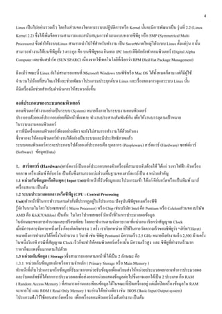 4 
Linux เป็นไปอย่างรวดเร็ว โดยในส่วนของใจกลางระบบปฏิบัติการหรือ Kernel นั้นจะมีการพัฒนาเป็น รุ่นที่ 2.2 (Linux 
Kernel 2.2) ซึ่งได้เพิ่มขีดความสามารถและสนับสนุนการทา งานแบบหลายซีพียู หรือ SMP (Symmetrical Multi 
Processors) ซึ่งทา ให้ระบบLinux สามารถนา ไปใช้สา หรับทา งาน เป็น Saverขนาดใหญ่ได้ระบบ Linux ตั้งแต่รุ่น 4 นั้น 
สามารถทา งานได้บนซีพียูทั้ง 3 ตระกูล คือ บนซีพียูของ อินเทล (PC Intel) ดิจิทัลอัลฟาคอมพิวเตอร์ (Digital Alpha 
Computer และซันสปาร์ค (SUN SPARC) เนื่องจากใช้เทคโนโลยีที่เรียกว่า RPM (Red Hat Package Management) 
ถึงแม้ว่าขณะนี้ Linux ยังไม่สามารถแทนที่ Microsoft Windows บนพีซีหรือ Mac OS ได้ทั้งหมดก็ตาม แต่ก็มีผู้ใช้ 
จา นวนไม่น้อยที่สนใจมาใช้และช่วยพัฒนาโปรแกรมประยุกต์บน Linux และเรื่องของการดูแลระบบ Linux นั้น 
ก็มีเครื่องมือช่วยสา หรับดา เนินการให้สะดวกยิ่งขึ้น 
องค์ประกอบของระบบคอมพิวเตอร์ 
คอมพิวเตอร์ทำ งำนอย่ำงเป็นระบบ (System) หมำยถึงภำยในระบบงำนคอมพิวเตอร์ 
ประกอบด้วยองค์ประกอบย่อยที่มีหน้ำที่เฉพำะ ทำ งำนประสำนสัมพันธ์กัน เพื่อให้งำนบรรลุตำมเป้ำหมำย 
ในระบบงำนคอมพิวเตอร์ 
กำรที่มีเครื่องคอมพิวเตอร์เพียงอย่ำงเดียว จะยังไม่สำมำรถทำ งำนได้ด้วยตัวเอง 
ซึ่งหำกจะให้คอมพิวเตอร์ทำ งำนได้อย่ำงเป็นระบบและมีประสิทธิภำพแล้ว 
ระบบคอมพิวเตอร์ควรจะประกอบไปด้วยองค์ประกอบคือ บุคลำกร (Peopleware) ฮำร์ดแวร์ (Hardware) ซอฟต์แวร์ 
(Software) ข้อมูล(Data) 
1. ฮาร์ดแวร์ (Hardware)ฮำร์ดแวร์เป็นองค์ประกอบของตัวเครื่องที่สำมำรถจับต้องได้ ได้แก่ วงจรไฟฟ้ำ ตัวเครื่อง 
จอภำพ เครื่องพิมพ์ คียบ์อร์ด เป็นต้นซึ่งสำมำรถแบ่งส่วนพื้นฐำนของฮำร์ดแวร์เป็น 4 หน่วยสำ คัญ 
1.1 หน่วยรับข้อมูลหรืออินพุต ( Input Unit)ทำ หน้ำที่รับข้อมูลและโปรแกรมเข้ำ ได้แก่ คีย์บอร์ดหรือแป้นพิมพ์ เมำส์ 
เครื่องสแกน เป็นต้น 
1.2 ระบบประมวลผลกลางหรือซีพียู (CPU : Central Processing 
Unit)ทำ หน้ำที่ในกำรทำ งำนตำมคำ สั่งที่ปรำกฏอยู่ในโปรแกรม ปัจจุบันซีพียูของเครื่องพีซี 
รู้จักในนำมไมโครโปรเซสเซอร์ ( Micro Processor) หรือ Chip เช่นบริษัท Intel คือ Pentium หรือ Celelonส่วนของบริษัท 
AMD คือ K6,K7(Athlon) เป็นต้น ไมโครโปรเซสเซอร์ มีหน้ำที่ในกำรประมวลผลข้อมูล 
ในลักษณะของกำรคำ นวณและเปรียบเทียบ โดยจะทำ งำนตำมจังหวะเวลำที่แน่นอน เรียกว่ำสัญญำณ Clock 
เมื่อมีกำรเคำะจังหวะหนึ่งครั้ง ก็จะเกิดกิจกรรม 1 ครั้ง เรำเรียกหน่วย ที่ใช้ในกำรวัดควำมเร็วของซีพียูว่ำ “เฮิร์ท”(Herzt) 
หมำยถึงกำรทำ งำนได้กี่ครั้งในจำ นวน 1 วินำที เช่น ซีพียู Pentium4 มีควำมเร็ว 2.5 GHz หมำยถึงทำ งำนเร็ว 2,500 ล้ำนครั้ง 
ในหนึ่งวินำที กรณีที่สัญญำณ Clock เร็วก็จะทำ ให้คอมพิวเตอร์เครื่องนั้น มีควำมเร็วสูง และ ซีพียูที่ทำ งำนเร็วมำก 
รำคำก็จะแพงขึ้นมำกตำมไปด้วย 
1.3 หน่วยเก็บข้อมูล ( Storage )ซึ่งสำมำรถแยกตำมหน้ำที่ได้เป็น 2 ลักษณะ คือ 
1.3.1 หน่วยเก็บข้อมูลหลักหรือควำมจำ หลัก ( Primary Storage หรือ Main Memory ) 
ทำ หน้ำที่เก็บโปรแกรมหรือข้อมูลที่รับมำจำกหน่วยรับข้อมูลเพื่อเตรียมส่งให้หน่วยประมวลผลกลำงทำ กำรประมวลผล 
และรับผลลัพธ์ที่ได้จำกกำรประมวลผลเพื่อส่งออกหน่วยแสดงข้อมูลต่อไปซึ่งอำจแยกได้เป็น 2 ประเภท คือ RAM 
( Random Access Memory ) ที่สำมำรถอ่ำนและเขียนข้อมูลได้ในขณะที่เปิดเครื่องอยู่ แต่เมื่อปิดเครื่องข้อมูลใน RAM 
จะหำยไป และ ROM ( Read Only Memory ) จะอ่ำนได้อย่ำงเดียว เช่น BIOS (Basic Input Output system) 
โปรแกรมฝังไว้ใช้ตอนสตำร์ตเครื่อง เพื่อเครื่องคอมพิวเตอร์เริ่มต้นทำ งำน เป็นต้น 
 