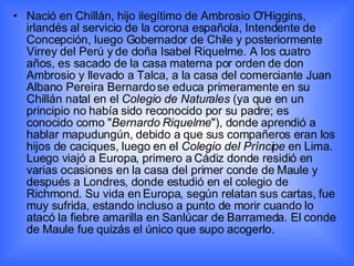 Nació en Chillán, hijo ilegítimo de Ambrosio O'Higgins, irlandés al servicio de la corona española, Intendente de Concepción, luego Gobernador de Chile y posteriormente Virrey del Perú y de doña Isabel Riquelme. A los cuatro años, es sacado de la casa materna por orden de don Ambrosio y llevado a Talca, a la casa del comerciante Juan Albano Pereira Bernardo se educa primeramente en su Chillán natal en el  Colegio de Naturales  (ya que en un principio no había sido reconocido por su padre; es conocido como " Bernardo Riquelme "), donde aprendió a hablar mapudungún, debido a que sus compañeros eran los hijos de caciques, luego en el  Colegio del Príncipe  en Lima. Luego viajó a Europa, primero a Cádiz donde residió en varias ocasiones en la casa del primer conde de Maule y después a Londres, donde estudió en el colegio de Richmond. Su vida en Europa, según relatan sus cartas, fue muy sufrida, estando incluso a punto de morir cuando lo atacó la fiebre amarilla en Sanlúcar de Barrameda. El conde de Maule fue quizás el único que supo acogerlo. 
