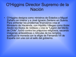 O'Higgins Director Supremo de la Nación  O’Higgins designa como ministros de Estados a Miguel Zañartu en Interior y a José Ignacio Zenteno en Guerra. Para enfrentar los problemas financieros crea el Ministerio de Hacienda, con Hipólito Villegas como titular. Abolió los títulos de nobleza y creo la "Legión del Mérito de Chile", luchó contra los prejuicios religiosos, sacando imágenes antiestéticas o ridículas de los templos, sustituyó la moneda con la efigie de Fernando VII de España con una con el sello del gobierno. 