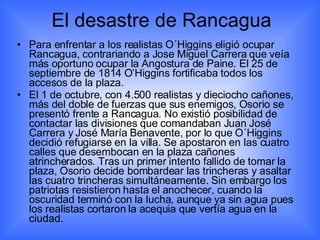 El desastre de Rancagua Para enfrentar a los realistas O´Higgins eligió ocupar Rancagua, contrariando a Jose Miguel Carrera que veía más oportuno ocupar la Angostura de Paine. El 25 de septiembre de 1814 O’Higgins fortificaba todos los accesos de la plaza. El 1 de octubre, con 4.500 realistas y dieciocho cañones, más del doble de fuerzas que sus enemigos, Osorio se presentó frente a Rancagua. No existió posibilidad de contactar las divisiones que comandaban Juan José Carrera y José María Benavente, por lo que O´Higgins decidió refugiarse en la villa. Se apostaron en las cuatro calles que desembocan en la plaza cañones atrincherados. Tras un primer intento fallido de tomar la plaza, Osorio decide bombardear las trincheras y asaltar las cuatro trincheras simultáneamente. Sin embargo los patriotas resistieron hasta el anochecer, cuando la oscuridad terminó con la lucha, aunque ya sin agua pues los realistas cortaron la acequia que vertía agua en la ciudad. 