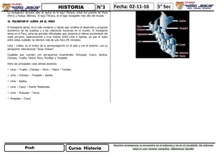 N°3
Curso: Historia
Nuestra recompensa se encuentra en el esfuerzo y no en el resultado. Un esfuerzo
total es una victoria completa. (Mahatma) Gandhi
Fecha: 02-11-16 5° Sec
La navegación lacustre sólo se opera en el lago Titicaca, entre los puertos de Puno
(Perú) y Huaqui (Bolivia). El lago Titicaca, es el lago navegable más alto del mundo.
EL TRANSPORTE AÉREA EN EL PERÚ.
El transporte aéreo, es el más moderno y rápido que conlleva al desarrollo y progreso
económico de los pueblos y a las relaciones humanas en el mundo. El transporte
aéreo en el Perú, salva las grandes dificultades que presenta el relieve accidentado del
suelo peruano, especialmente y muy notorio entre Lima e Iquitos, ya que el vuelo
entre estas ciudades no demora más de una hora (45 minutos).
Lima – Callao, es el centro de la aeronavegación en el país y con el exterior, con su
aeropuerto internacional “Jorge Chávez”.
Ciudades que cuentan con aeropuertos importantes: Arequipa, Cusco, Iquitos,
Chiclayo, Trujillo, Talara, Pisco, Pucallpa y Tarapoto.
Entre las principales rutas aéreas tenemos:
 Lima – Trujillo – Chiclayo – Piura – Talara – Tumbes.
 Lima – Chiclayo – Tarapoto – Iquitos.
 Lima – Iquitos.
 Lima – Cusco – Puerto Maldonado.
 Lima – Arequipa – Tacna.
 Arequipa – Cusco.
 