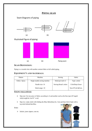 PIPING SEAM
Seam Diagrams of piping
(a) (b)
Illustrated Figure of piping:
(a) (b) Piping seam
SEAM DEFINITION:
Piping is a versatile trim with another contrast fabric at left called piping.
EQUIPMENT’S AND MATERIALS:
Pattern Machine Sewing Fabric
Fabric- 3pices Single needle sewing machine
Needle size- 16
Stitch range- 10
Stitch per inch-12
Sewing thread: cotton
Type- cotton
ColorDeep Green
Size-6*6 & 6&5cm.
STEPS FOLLOWED:
• Step one: Cut one piece of fabric according to A and another such as the bias type (45’angel)
which might be 5cm*6’’ at all.
• Step two: make stitch with folding the Blue fabric(bias) by .5cm and then fold it back with a
top stitch behind that Blue.
USES:
 Jackets, jeans zippers, coat etc.
 