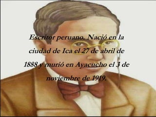 Escritor peruano. Nació en la
ciudad de Ica el 27 de abril de
1888 y murió en Ayacucho el 3 de
noviembre de 1919.
 